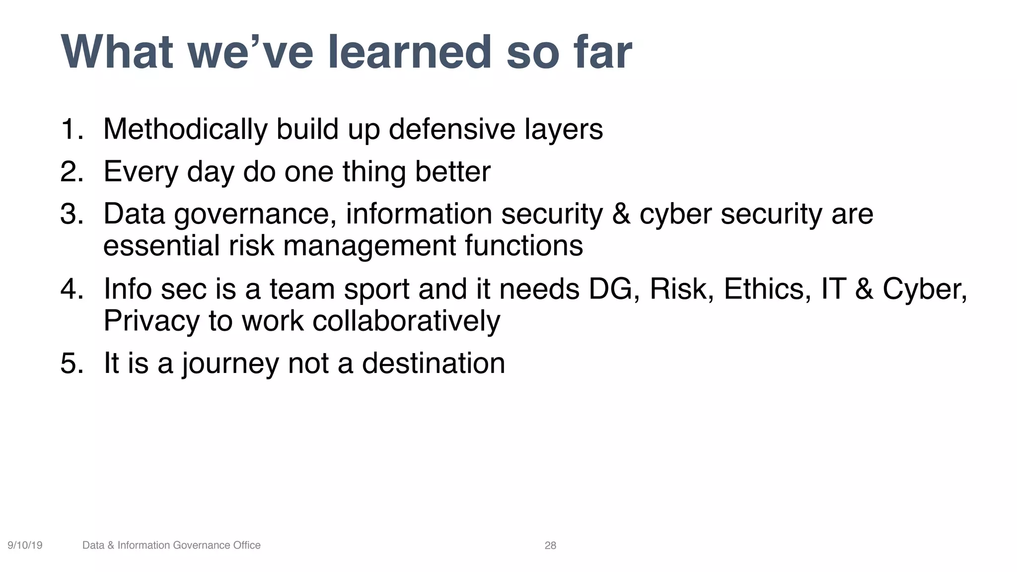 What we’ve learned so far
28
1. Methodically build up defensive layers
2. Every day do one thing better
3. Data governance, information security & cyber security are
essential risk management functions
4. Info sec is a team sport and it needs DG, Risk, Ethics, IT & Cyber,
Privacy to work collaboratively
5. It is a journey not a destination
9/10/19 Data & Information Governance Office
 