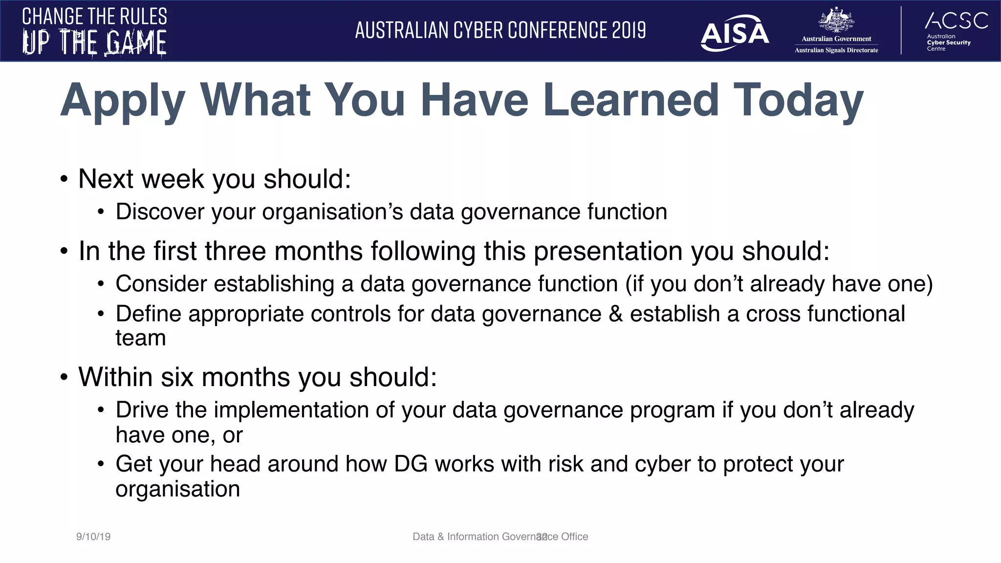 32
• Next week you should:
• Discover your organisation’s data governance function
• In the first three months following this presentation you should:
• Consider establishing a data governance function (if you don’t already have one)
• Define appropriate controls for data governance & establish a cross functional
team
• Within six months you should:
• Drive the implementation of your data governance program if you don’t already
have one, or
• Get your head around how DG works with risk and cyber to protect your
organisation
Apply What You Have Learned Today
9/10/19 Data & Information Governance Office
 
