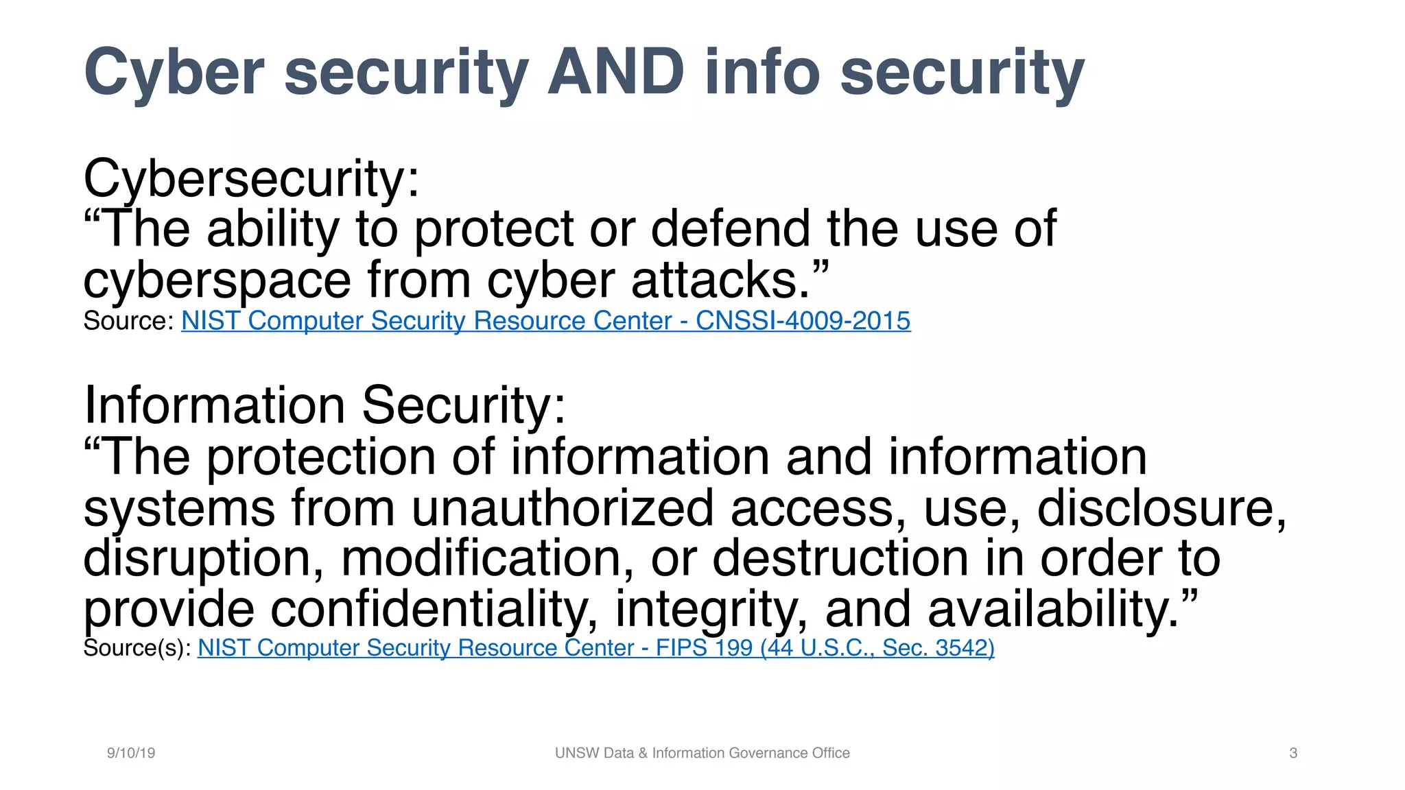 Cyber security AND info security
Cybersecurity:
“The ability to protect or defend the use of
cyberspace from cyber attacks.”
Source: NIST Computer Security Resource Center - CNSSI-4009-2015
Information Security:
“The protection of information and information
systems from unauthorized access, use, disclosure,
disruption, modification, or destruction in order to
provide confidentiality, integrity, and availability.”
Source(s): NIST Computer Security Resource Center - FIPS 199 (44 U.S.C., Sec. 3542)
9/10/19 UNSW Data & Information Governance Office 3
 