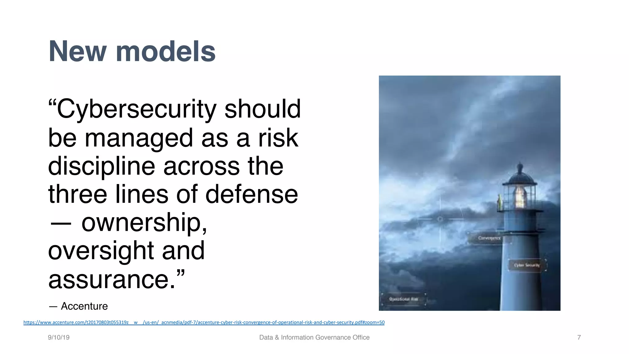 New models
“Cybersecurity should
be managed as a risk
discipline across the
three lines of defense
— ownership,
oversight and
assurance.”
— Accenture
9/10/19 Data & Information Governance Office 7
https://www.accenture.com/t20170803t055319z__w__/us-en/_acnmedia/pdf-7/accenture-cyber-risk-convergence-of-operational-risk-and-cyber-security.pdf#zoom=50
 