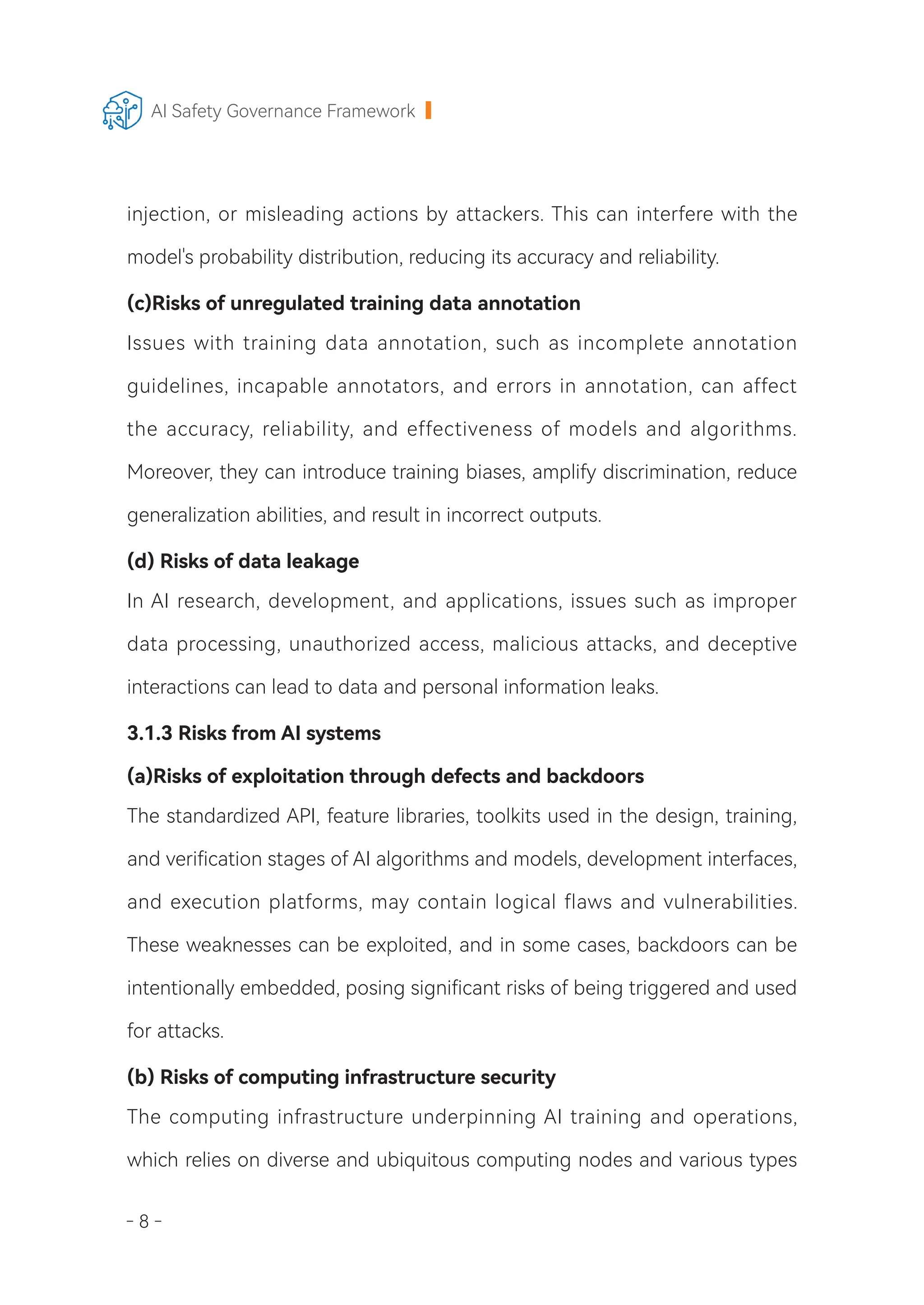 - 8 -
AI Safety Governance Framework
injection, or misleading actions by attackers. This can interfere with the
model's probability distribution, reducing its accuracy and reliability.
(c)Risks of unregulated training data annotation
Issues with training data annotation, such as incomplete annotation
guidelines, incapable annotators, and errors in annotation, can affect
the accuracy, reliability, and effectiveness of models and algorithms.
Moreover, they can introduce training biases, amplify discrimination, reduce
generalization abilities, and result in incorrect outputs.
(d) Risks of data leakage
In AI research, development, and applications, issues such as improper
data processing, unauthorized access, malicious attacks, and deceptive
interactions can lead to data and personal information leaks.
3.1.3 Risks from AI systems
(a)Risks of exploitation through defects and backdoors
The standardized API, feature libraries, toolkits used in the design, training,
and verification stages of AI algorithms and models, development interfaces,
and execution platforms, may contain logical flaws and vulnerabilities.
These weaknesses can be exploited, and in some cases, backdoors can be
intentionally embedded, posing significant risks of being triggered and used
for attacks.
(b) Risks of computing infrastructure security
The computing infrastructure underpinning AI training and operations,
which relies on diverse and ubiquitous computing nodes and various types
 