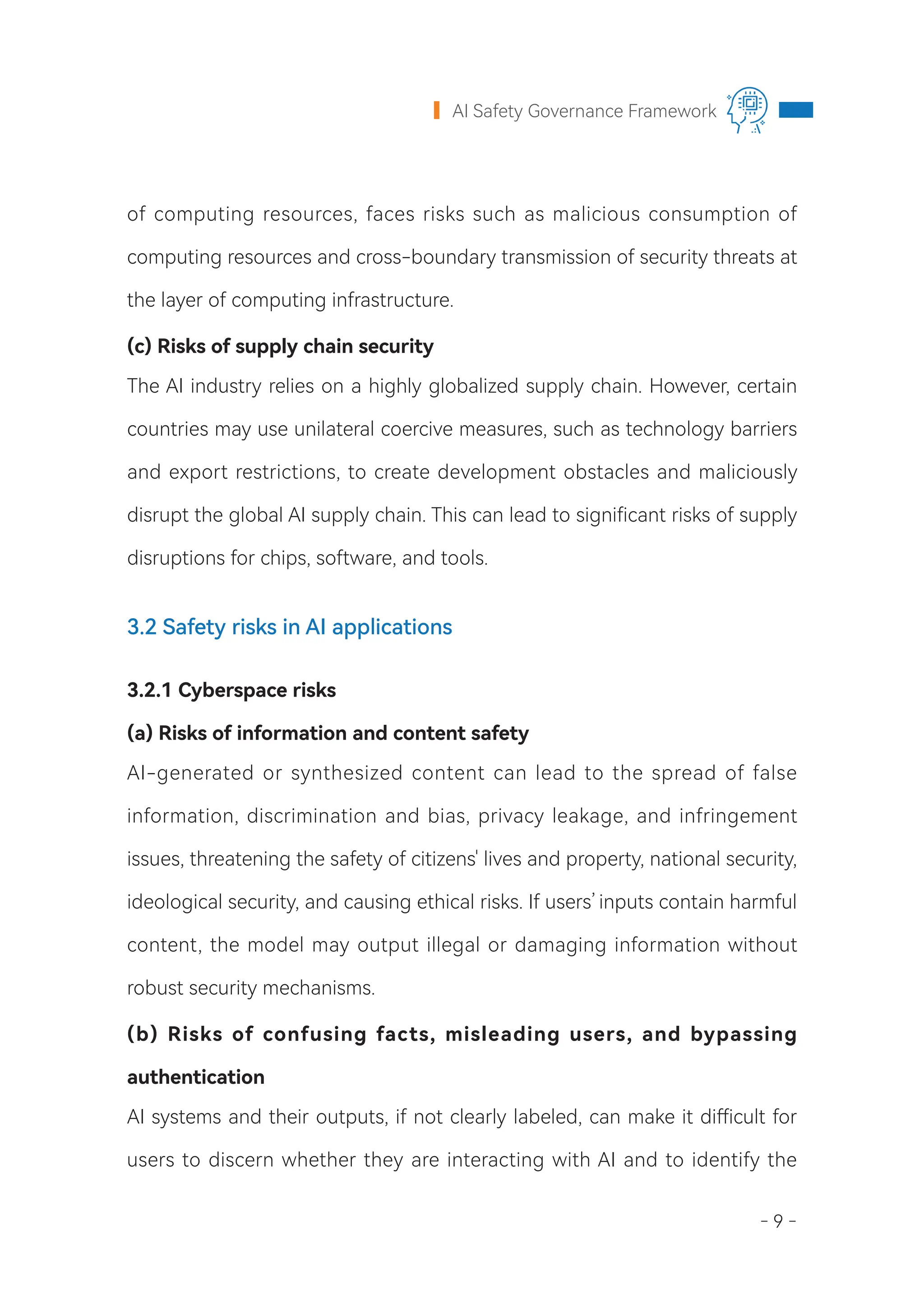 - 9 -
AI Safety Governance Framework
of computing resources, faces risks such as malicious consumption of
computing resources and cross-boundary transmission of security threats at
the layer of computing infrastructure.
(c) Risks of supply chain security
The AI industry relies on a highly globalized supply chain. However, certain
countries may use unilateral coercive measures, such as technology barriers
and export restrictions, to create development obstacles and maliciously
disrupt the global AI supply chain. This can lead to significant risks of supply
disruptions for chips, software, and tools.
3.2 Safety risks in AI applications
3.2.1 Cyberspace risks
(a) Risks of information and content safety
AI-generated or synthesized content can lead to the spread of false
information, discrimination and bias, privacy leakage, and infringement
issues, threatening the safety of citizens' lives and property, national security,
ideological security, and causing ethical risks. If users’inputs contain harmful
content, the model may output illegal or damaging information without
robust security mechanisms.
(b) Risks of confusing facts, misleading users, and bypassing
authentication
AI systems and their outputs, if not clearly labeled, can make it difficult for
users to discern whether they are interacting with AI and to identify the
 