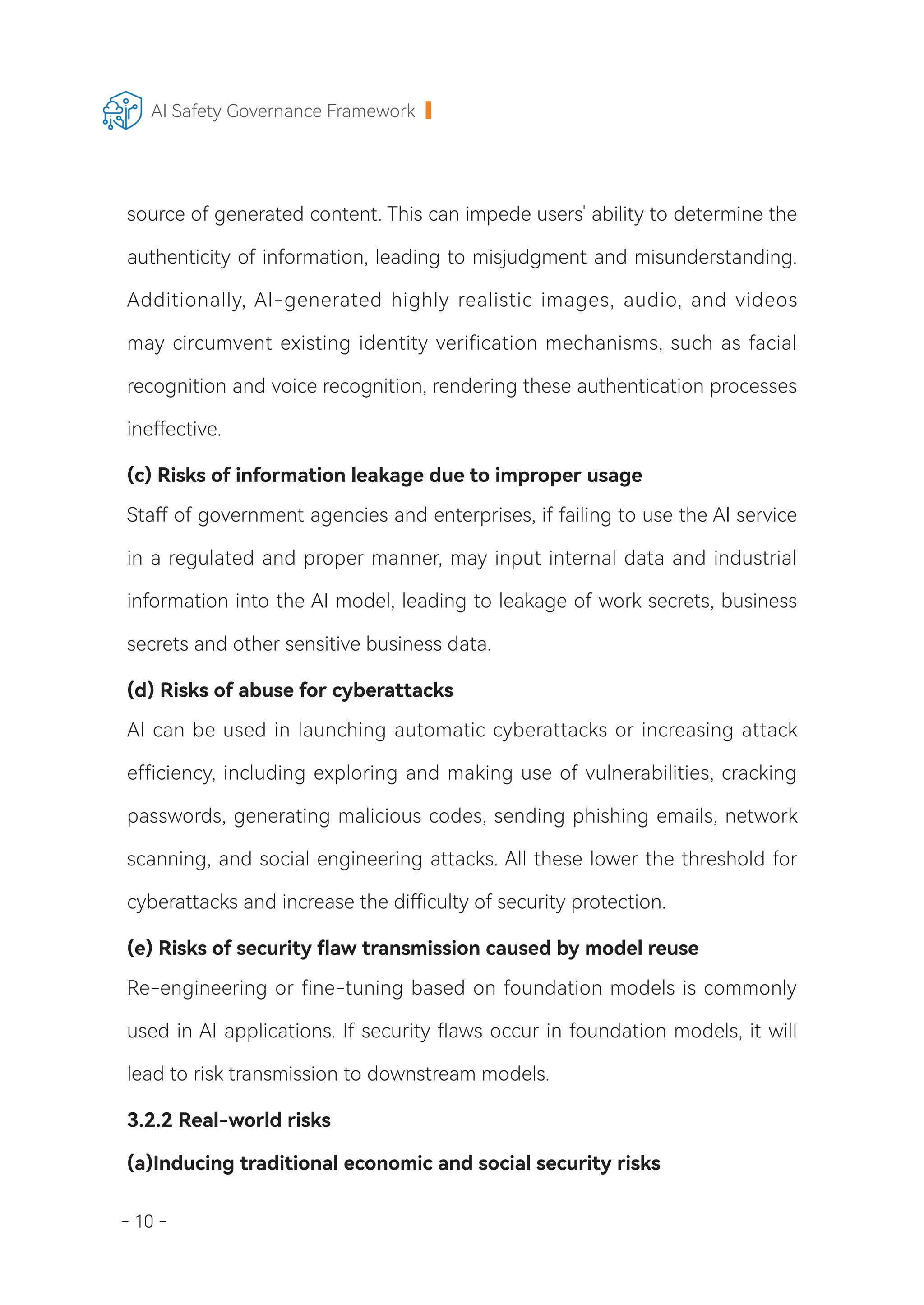 - 10 -
AI Safety Governance Framework
source of generated content. This can impede users' ability to determine the
authenticity of information, leading to misjudgment and misunderstanding.
Additionally, AI-generated highly realistic images, audio, and videos
may circumvent existing identity verification mechanisms, such as facial
recognition and voice recognition, rendering these authentication processes
ineffective.
(c) Risks of information leakage due to improper usage
Staff of government agencies and enterprises, if failing to use the AI service
in a regulated and proper manner, may input internal data and industrial
information into the AI model, leading to leakage of work secrets, business
secrets and other sensitive business data.
(d) Risks of abuse for cyberattacks
AI can be used in launching automatic cyberattacks or increasing attack
efficiency, including exploring and making use of vulnerabilities, cracking
passwords, generating malicious codes, sending phishing emails, network
scanning, and social engineering attacks. All these lower the threshold for
cyberattacks and increase the difficulty of security protection.
(e) Risks of security flaw transmission caused by model reuse
Re-engineering or fine-tuning based on foundation models is commonly
used in AI applications. If security flaws occur in foundation models, it will
lead to risk transmission to downstream models.
3.2.2 Real-world risks
(a)Inducing traditional economic and social security risks
 