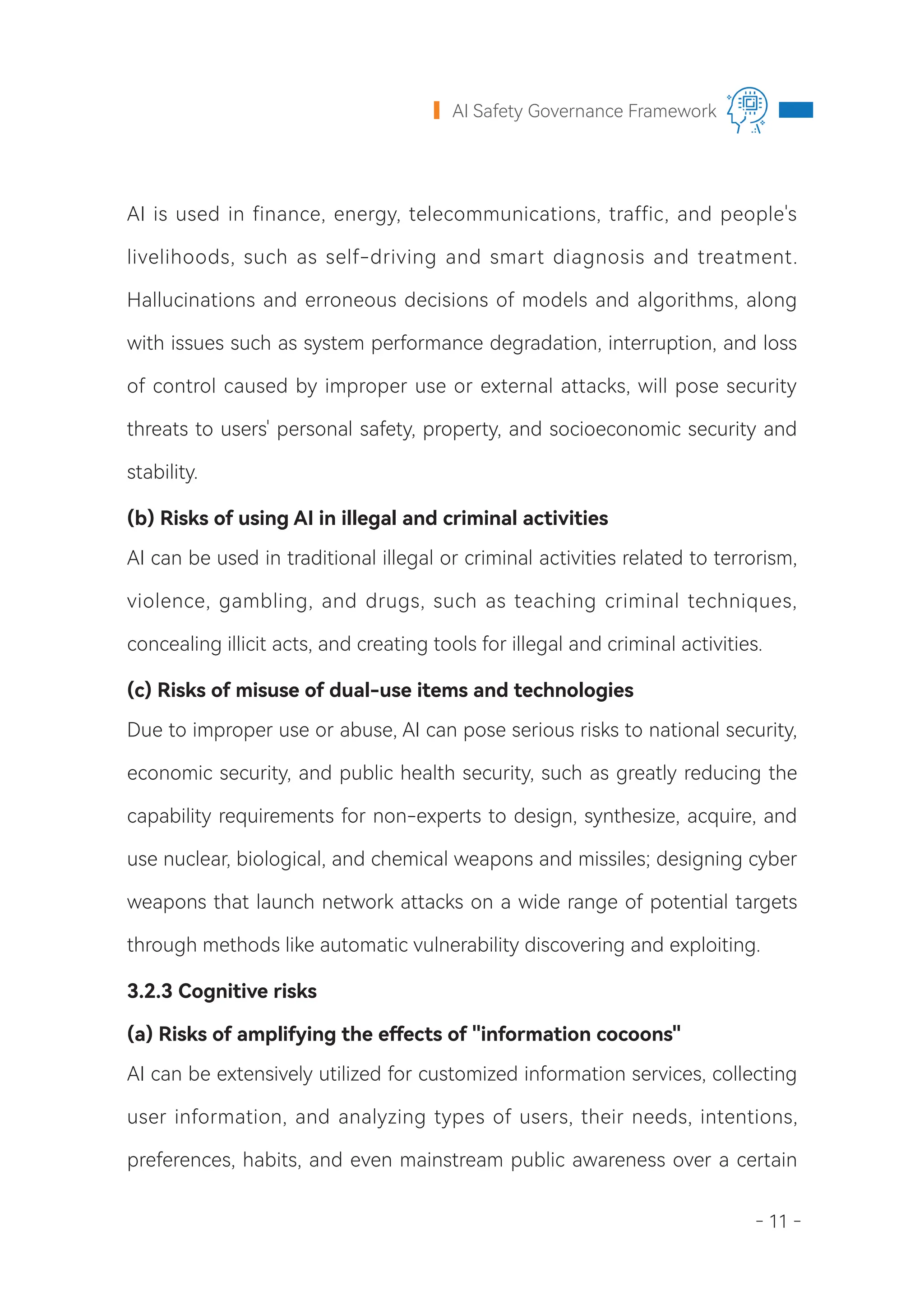 - 11 -
AI Safety Governance Framework
AI is used in finance, energy, telecommunications, traffic, and people's
livelihoods, such as self-driving and smart diagnosis and treatment.
Hallucinations and erroneous decisions of models and algorithms, along
with issues such as system performance degradation, interruption, and loss
of control caused by improper use or external attacks, will pose security
threats to users' personal safety, property, and socioeconomic security and
stability.
(b) Risks of using AI in illegal and criminal activities
AI can be used in traditional illegal or criminal activities related to terrorism,
violence, gambling, and drugs, such as teaching criminal techniques,
concealing illicit acts, and creating tools for illegal and criminal activities.
(c) Risks of misuse of dual-use items and technologies
Due to improper use or abuse, AI can pose serious risks to national security,
economic security, and public health security, such as greatly reducing the
capability requirements for non-experts to design, synthesize, acquire, and
use nuclear, biological, and chemical weapons and missiles; designing cyber
weapons that launch network attacks on a wide range of potential targets
through methods like automatic vulnerability discovering and exploiting.
3.2.3 Cognitive risks
(a) Risks of amplifying the effects of "information cocoons"
AI can be extensively utilized for customized information services, collecting
user information, and analyzing types of users, their needs, intentions,
preferences, habits, and even mainstream public awareness over a certain
 