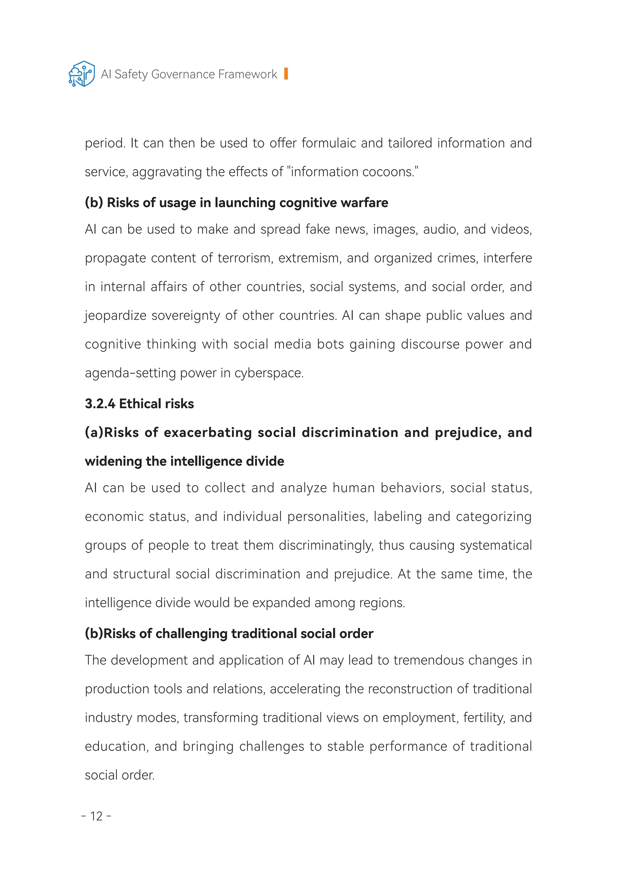- 12 -
AI Safety Governance Framework
period. It can then be used to offer formulaic and tailored information and
service, aggravating the effects of "information cocoons."
(b) Risks of usage in launching cognitive warfare
AI can be used to make and spread fake news, images, audio, and videos,
propagate content of terrorism, extremism, and organized crimes, interfere
in internal affairs of other countries, social systems, and social order, and
jeopardize sovereignty of other countries. AI can shape public values and
cognitive thinking with social media bots gaining discourse power and
agenda-setting power in cyberspace.
3.2.4 Ethical risks
(a)Risks of exacerbating social discrimination and prejudice, and
widening the intelligence divide
AI can be used to collect and analyze human behaviors, social status,
economic status, and individual personalities, labeling and categorizing
groups of people to treat them discriminatingly, thus causing systematical
and structural social discrimination and prejudice. At the same time, the
intelligence divide would be expanded among regions.
(b)Risks of challenging traditional social order
The development and application of AI may lead to tremendous changes in
production tools and relations, accelerating the reconstruction of traditional
industry modes, transforming traditional views on employment, fertility, and
education, and bringing challenges to stable performance of traditional
social order.
 