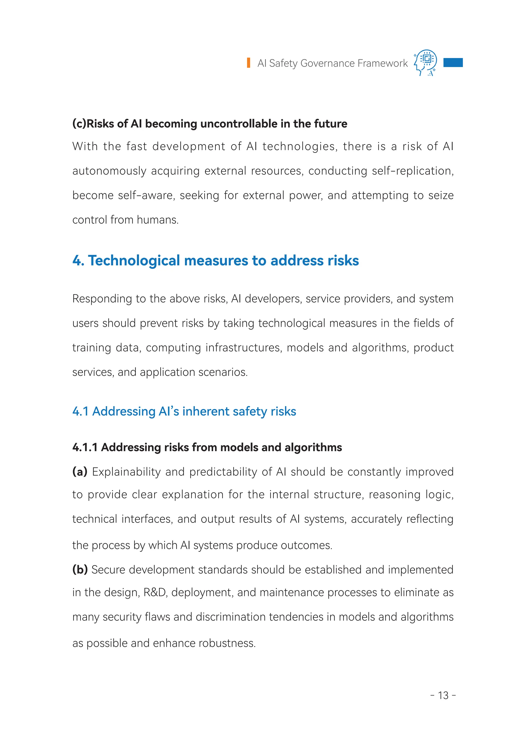 - 13 -
AI Safety Governance Framework
(c)Risks of AI becoming uncontrollable in the future
With the fast development of AI technologies, there is a risk of AI
autonomously acquiring external resources, conducting self-replication,
become self-aware, seeking for external power, and attempting to seize
control from humans.
4. Technological measures to address risks
Responding to the above risks, AI developers, service providers, and system
users should prevent risks by taking technological measures in the fields of
training data, computing infrastructures, models and algorithms, product
services, and application scenarios.
4.1 Addressing AI’s inherent safety risks
4.1.1 Addressing risks from models and algorithms
(a) Explainability and predictability of AI should be constantly improved
to provide clear explanation for the internal structure, reasoning logic,
technical interfaces, and output results of AI systems, accurately reflecting
the process by which AI systems produce outcomes.
(b) Secure development standards should be established and implemented
in the design, R&D, deployment, and maintenance processes to eliminate as
many security flaws and discrimination tendencies in models and algorithms
as possible and enhance robustness.
 