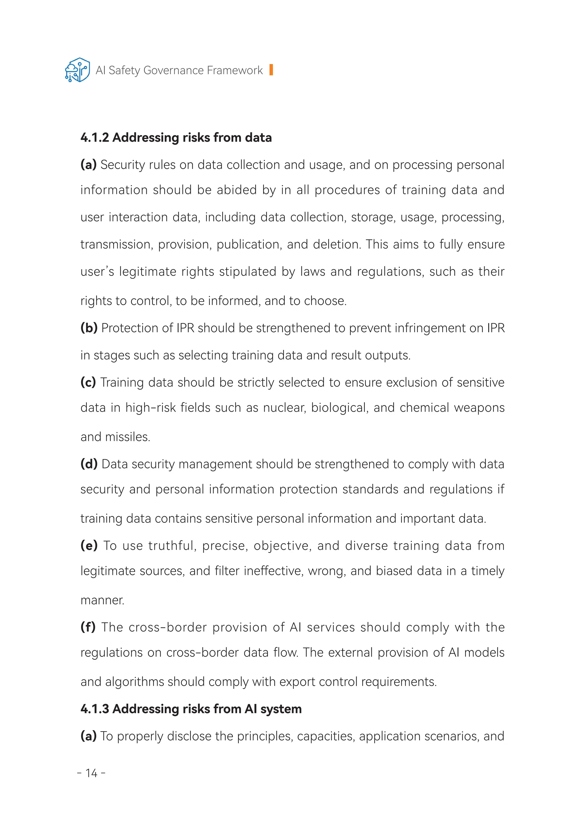 - 14 -
AI Safety Governance Framework
4.1.2 Addressing risks from data
(a) Security rules on data collection and usage, and on processing personal
information should be abided by in all procedures of training data and
user interaction data, including data collection, storage, usage, processing,
transmission, provision, publication, and deletion. This aims to fully ensure
user’s legitimate rights stipulated by laws and regulations, such as their
rights to control, to be informed, and to choose.
(b) Protection of IPR should be strengthened to prevent infringement on IPR
in stages such as selecting training data and result outputs.
(c) Training data should be strictly selected to ensure exclusion of sensitive
data in high-risk fields such as nuclear, biological, and chemical weapons
and missiles.
(d) Data security management should be strengthened to comply with data
security and personal information protection standards and regulations if
training data contains sensitive personal information and important data.
(e) To use truthful, precise, objective, and diverse training data from
legitimate sources, and filter ineffective, wrong, and biased data in a timely
manner.
(f) The cross-border provision of AI services should comply with the
regulations on cross-border data flow. The external provision of AI models
and algorithms should comply with export control requirements.
4.1.3 Addressing risks from AI system
(a) To properly disclose the principles, capacities, application scenarios, and
 
