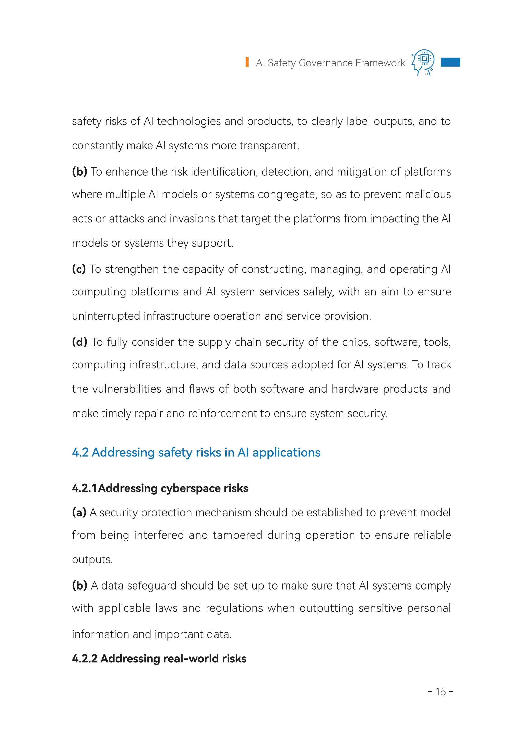 - 15 -
AI Safety Governance Framework
safety risks of AI technologies and products, to clearly label outputs, and to
constantly make AI systems more transparent.
(b) To enhance the risk identification, detection, and mitigation of platforms
where multiple AI models or systems congregate, so as to prevent malicious
acts or attacks and invasions that target the platforms from impacting the AI
models or systems they support.
(c) To strengthen the capacity of constructing, managing, and operating AI
computing platforms and AI system services safely, with an aim to ensure
uninterrupted infrastructure operation and service provision.  
(d) To fully consider the supply chain security of the chips, software, tools,
computing infrastructure, and data sources adopted for AI systems. To track
the vulnerabilities and flaws of both software and hardware products and
make timely repair and reinforcement to ensure system security.
4.2 Addressing safety risks in AI applications
4.2.1Addressing cyberspace risks
(a) A security protection mechanism should be established to prevent model
from being interfered and tampered during operation to ensure reliable
outputs.
(b) A data safeguard should be set up to make sure that AI systems comply
with applicable laws and regulations when outputting sensitive personal
information and important data.
4.2.2 Addressing real-world risks
 