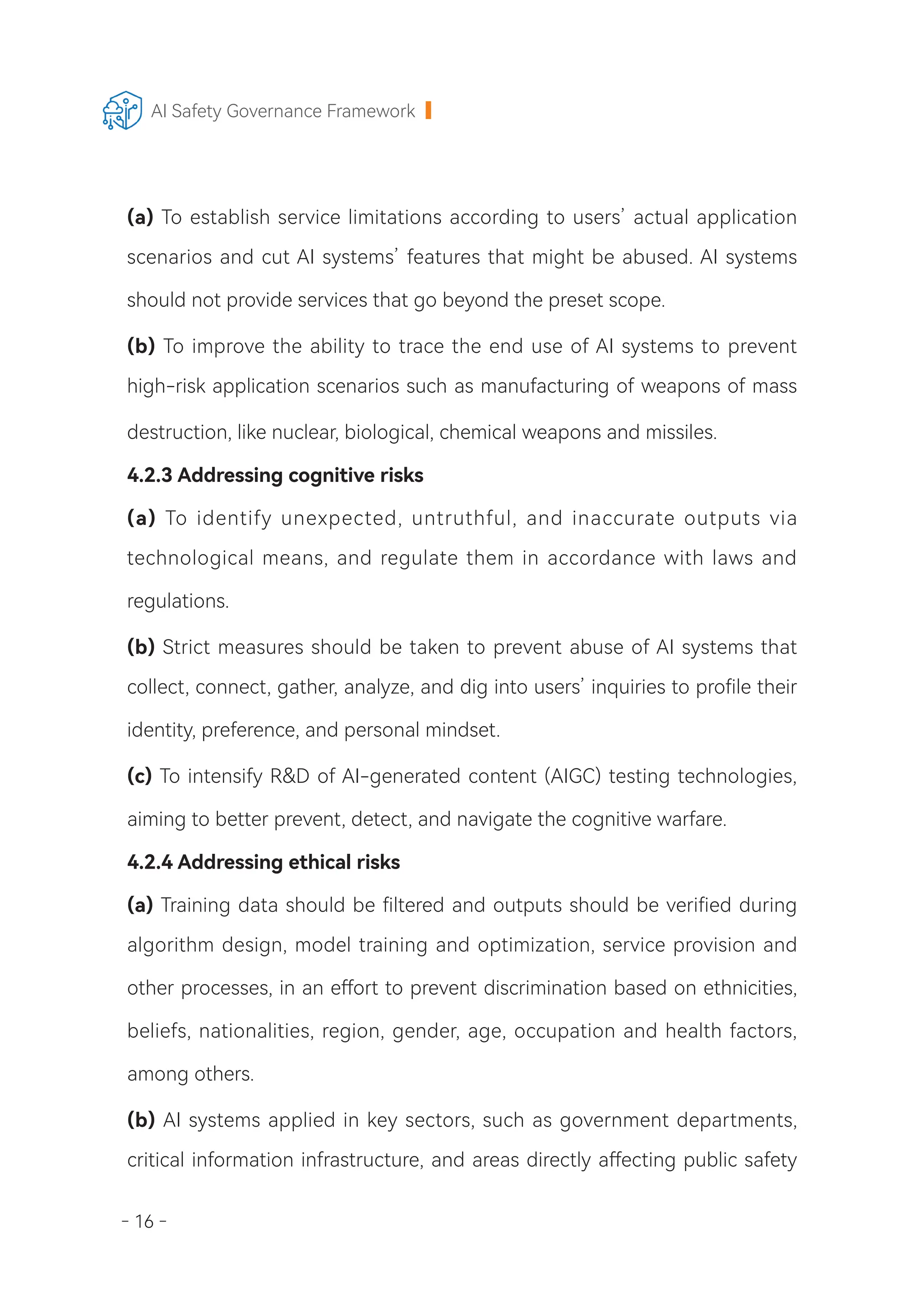 - 16 -
AI Safety Governance Framework
(a) To establish service limitations according to users’ actual application
scenarios and cut AI systems’ features that might be abused. AI systems
should not provide services that go beyond the preset scope.
(b) To improve the ability to trace the end use of AI systems to prevent
high-risk application scenarios such as manufacturing of weapons of mass
destruction, like nuclear, biological, chemical weapons and missiles.
4.2.3 Addressing cognitive risks
(a) To identify unexpected, untruthful, and inaccurate outputs via
technological means, and regulate them in accordance with laws and
regulations.
(b) Strict measures should be taken to prevent abuse of AI systems that
collect, connect, gather, analyze, and dig into users’ inquiries to profile their
identity, preference, and personal mindset.
(c) To intensify R&D of AI-generated content (AIGC) testing technologies,
aiming to better prevent, detect, and navigate the cognitive warfare.
4.2.4 Addressing ethical risks
(a) Training data should be filtered and outputs should be verified during
algorithm design, model training and optimization, service provision and
other processes, in an effort to prevent discrimination based on ethnicities,
beliefs, nationalities, region, gender, age, occupation and health factors,
among others.
(b) AI systems applied in key sectors, such as government departments,
critical information infrastructure, and areas directly affecting public safety
 
