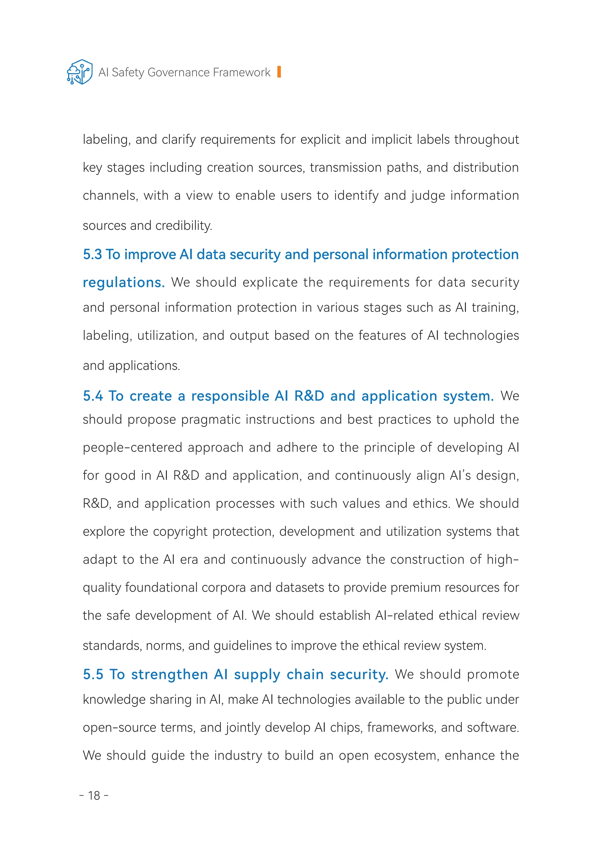 - 18 -
AI Safety Governance Framework
labeling, and clarify requirements for explicit and implicit labels throughout
key stages including creation sources, transmission paths, and distribution
channels, with a view to enable users to identify and judge information
sources and credibility.
5.3 To improve AI data security and personal information protection
regulations. We should explicate the requirements for data security
and personal information protection in various stages such as AI training,
labeling, utilization, and output based on the features of AI technologies
and applications.
5.4 To create a responsible AI R&D and application system. We
should propose pragmatic instructions and best practices to uphold the
people-centered approach and adhere to the principle of developing AI
for good in AI R&D and application, and continuously align AI’s design,
R&D, and application processes with such values and ethics. We should
explore the copyright protection, development and utilization systems that
adapt to the AI era and continuously advance the construction of high-
quality foundational corpora and datasets to provide premium resources for
the safe development of AI. We should establish AI-related ethical review
standards, norms, and guidelines to improve the ethical review system.
5.5 To strengthen AI supply chain security. We should promote
knowledge sharing in AI, make AI technologies available to the public under
open-source terms, and jointly develop AI chips, frameworks, and software.
We should guide the industry to build an open ecosystem, enhance the
 