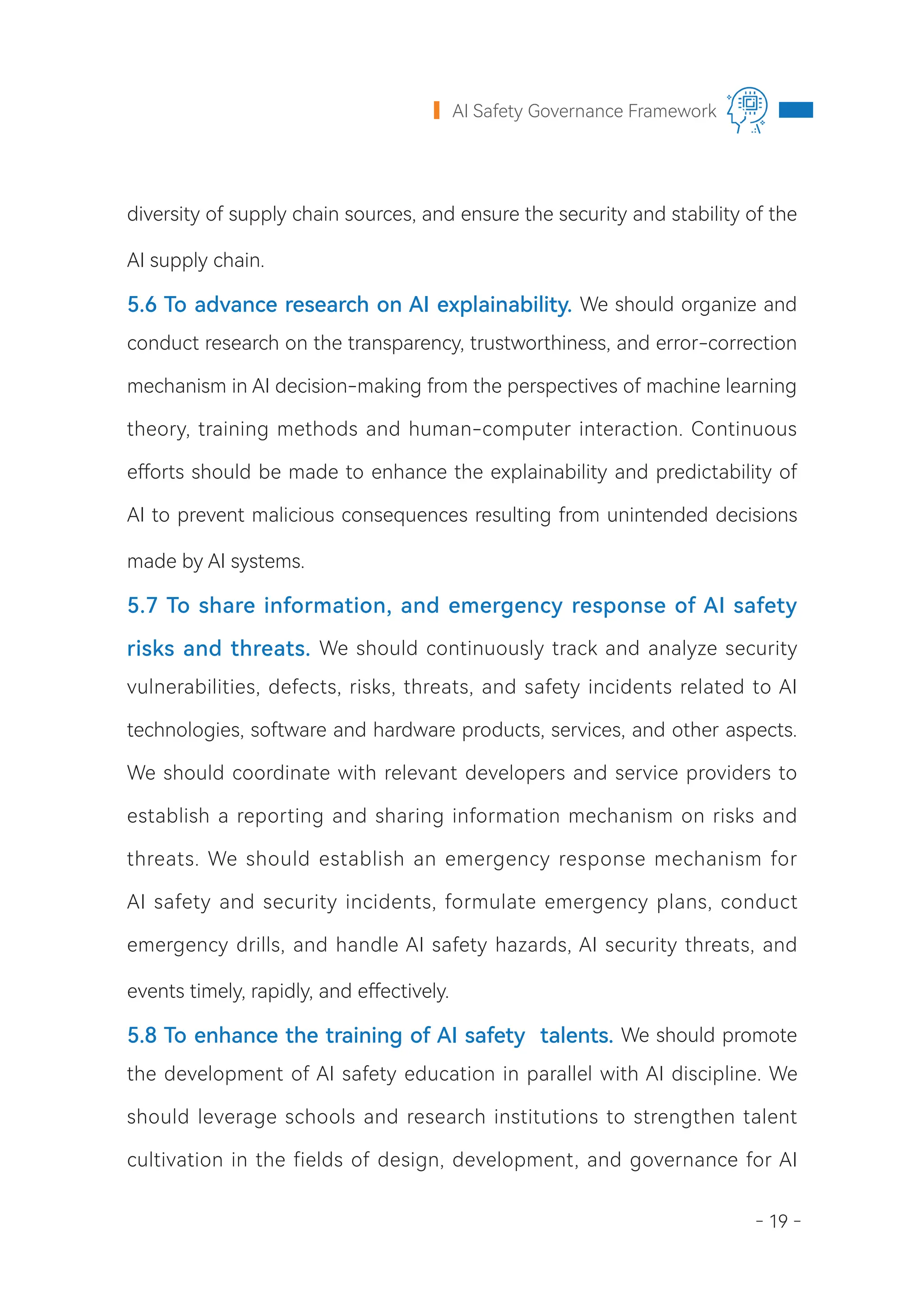 - 19 -
AI Safety Governance Framework
diversity of supply chain sources, and ensure the security and stability of the
AI supply chain.
5.6 To advance research on AI explainability. We should organize and
conduct research on the transparency, trustworthiness, and error-correction
mechanism in AI decision-making from the perspectives of machine learning
theory, training methods and human-computer interaction. Continuous
efforts should be made to enhance the explainability and predictability of
AI to prevent malicious consequences resulting from unintended decisions
made by AI systems.
5.7 To share information, and emergency response of AI safety
risks and threats. We should continuously track and analyze security
vulnerabilities, defects, risks, threats, and safety incidents related to AI
technologies, software and hardware products, services, and other aspects.
We should coordinate with relevant developers and service providers to
establish a reporting and sharing information mechanism on risks and
threats. We should establish an emergency response mechanism for
AI safety and security incidents, formulate emergency plans, conduct
emergency drills, and handle AI safety hazards, AI security threats, and
events timely, rapidly, and effectively.
5.8 To enhance the training of AI safety talents. We should promote
the development of AI safety education in parallel with AI discipline. We
should leverage schools and research institutions to strengthen talent
cultivation in the fields of design, development, and governance for AI
 