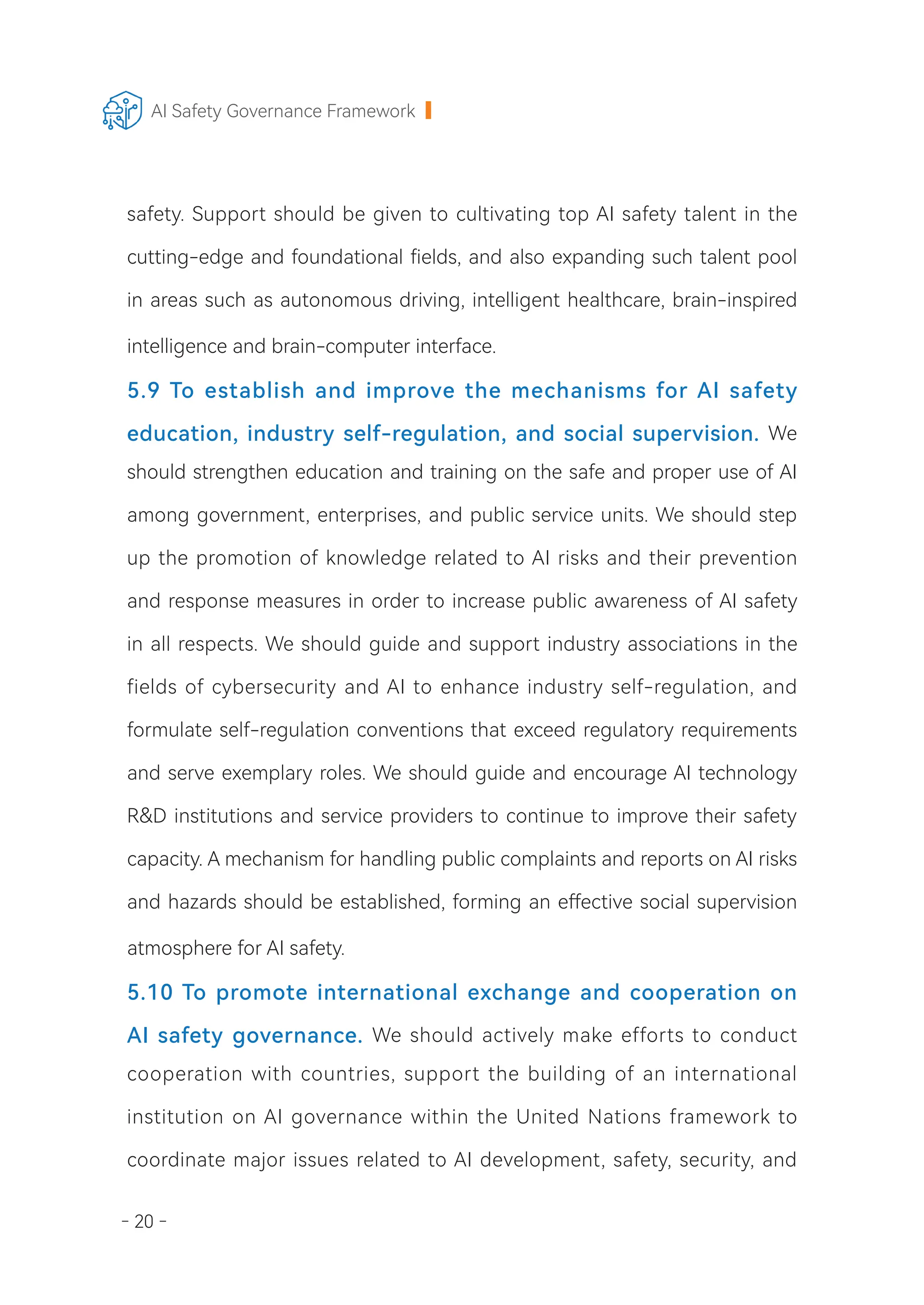 - 20 -
AI Safety Governance Framework
safety. Support should be given to cultivating top AI safety talent in the
cutting-edge and foundational fields, and also expanding such talent pool
in areas such as autonomous driving, intelligent healthcare, brain-inspired
intelligence and brain-computer interface.
5.9 To establish and improve the mechanisms for AI safety
education, industry self-regulation, and social supervision. We
should strengthen education and training on the safe and proper use of AI
among government, enterprises, and public service units. We should step
up the promotion of knowledge related to AI risks and their prevention
and response measures in order to increase public awareness of AI safety
in all respects. We should guide and support industry associations in the
fields of cybersecurity and AI to enhance industry self-regulation, and
formulate self-regulation conventions that exceed regulatory requirements
and serve exemplary roles. We should guide and encourage AI technology
R&D institutions and service providers to continue to improve their safety
capacity. A mechanism for handling public complaints and reports on AI risks
and hazards should be established, forming an effective social supervision
atmosphere for AI safety.
5.10 To promote international exchange and cooperation on
AI safety governance. We should actively make efforts to conduct
cooperation with countries, support the building of an international
institution on AI governance within the United Nations framework to
coordinate major issues related to AI development, safety, security, and
 