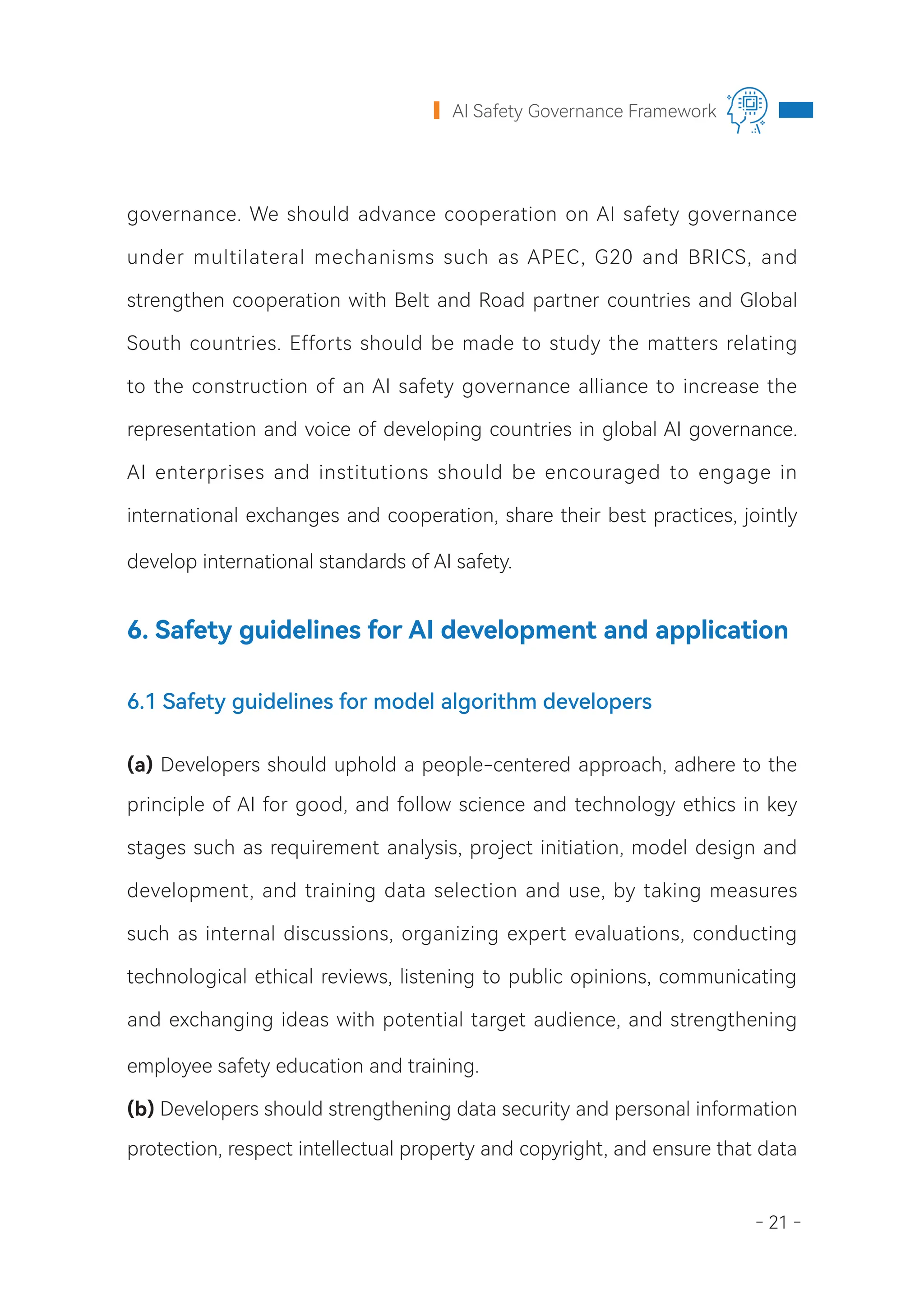 - 21 -
AI Safety Governance Framework
governance. We should advance cooperation on AI safety governance
under multilateral mechanisms such as APEC, G20 and BRICS, and
strengthen cooperation with Belt and Road partner countries and Global
South countries. Efforts should be made to study the matters relating
to the construction of an AI safety governance alliance to increase the
representation and voice of developing countries in global AI governance.
AI enterprises and institutions should be encouraged to engage in
international exchanges and cooperation, share their best practices, jointly
develop international standards of AI safety.
6. Safety guidelines for AI development and application
6.1 Safety guidelines for model algorithm developers
(a) Developers should uphold a people-centered approach, adhere to the
principle of AI for good, and follow science and technology ethics in key
stages such as requirement analysis, project initiation, model design and
development, and training data selection and use, by taking measures
such as internal discussions, organizing expert evaluations, conducting
technological ethical reviews, listening to public opinions, communicating
and exchanging ideas with potential target audience, and strengthening
employee safety education and training.
(b) Developers should strengthening data security and personal information
protection, respect intellectual property and copyright, and ensure that data
 