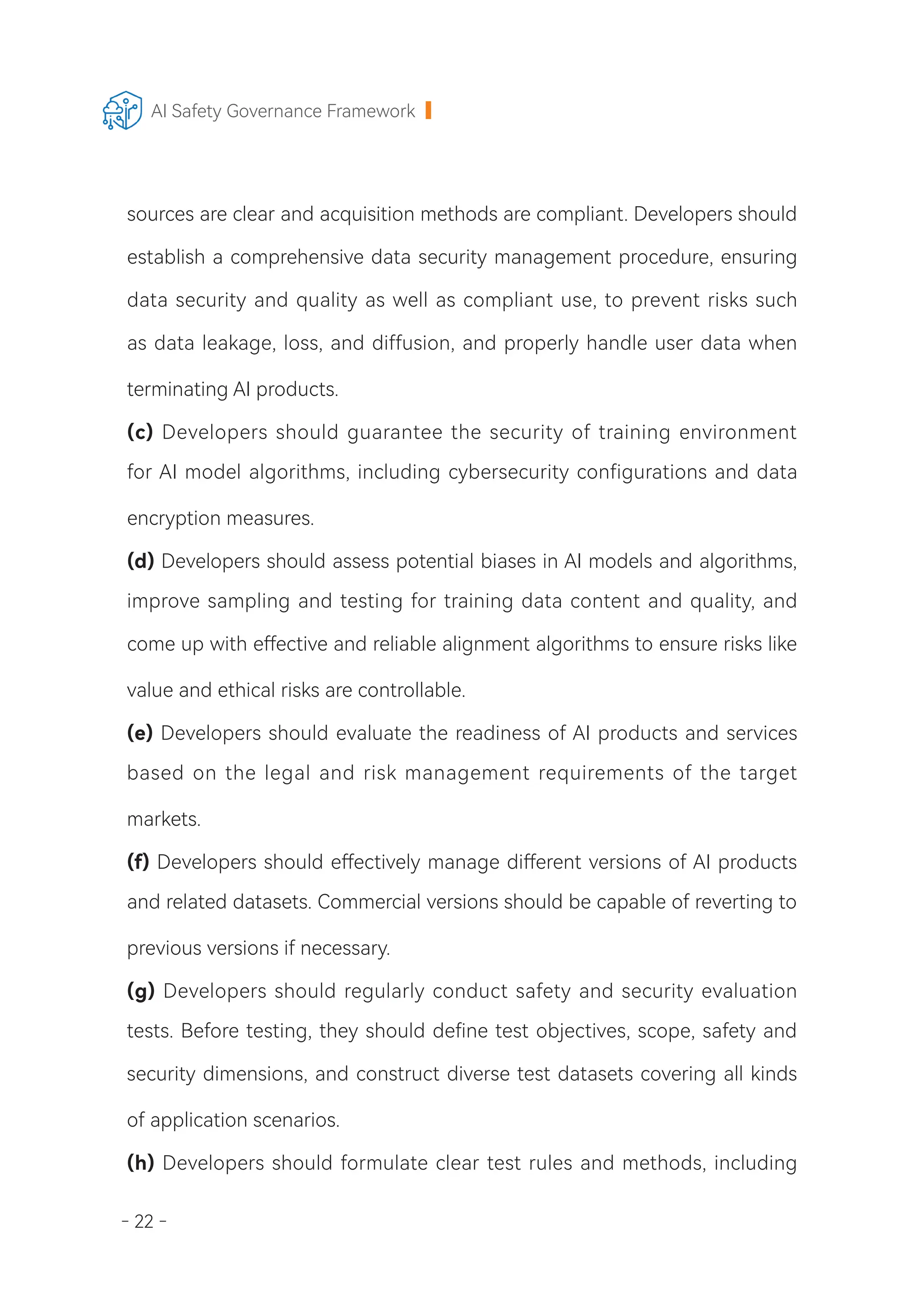 - 22 -
AI Safety Governance Framework
sources are clear and acquisition methods are compliant. Developers should
establish a comprehensive data security management procedure, ensuring
data security and quality as well as compliant use, to prevent risks such
as data leakage, loss, and diffusion, and properly handle user data when
terminating AI products.
(c) Developers should guarantee the security of training environment
for AI model algorithms, including cybersecurity configurations and data
encryption measures.
(d) Developers should assess potential biases in AI models and algorithms,
improve sampling and testing for training data content and quality, and
come up with effective and reliable alignment algorithms to ensure risks like
value and ethical risks are controllable.
(e) Developers should evaluate the readiness of AI products and services
based on the legal and risk management requirements of the target
markets.
(f) Developers should effectively manage different versions of AI products
and related datasets. Commercial versions should be capable of reverting to
previous versions if necessary.
(g) Developers should regularly conduct safety and security evaluation
tests. Before testing, they should define test objectives, scope, safety and
security dimensions, and construct diverse test datasets covering all kinds
of application scenarios.
(h) Developers should formulate clear test rules and methods, including
 