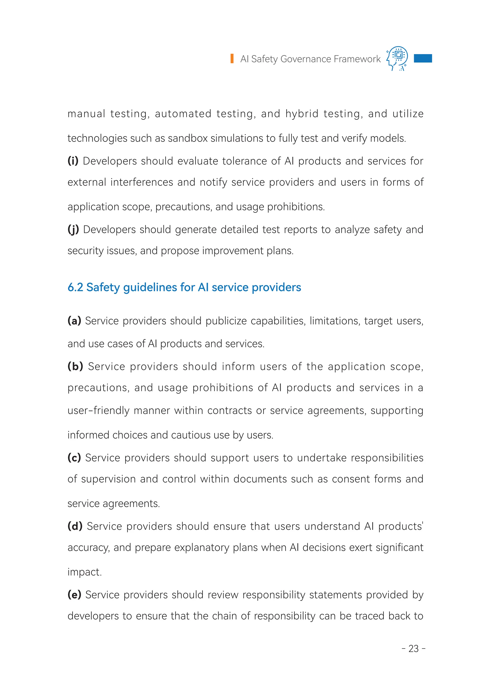 - 23 -
AI Safety Governance Framework
manual testing, automated testing, and hybrid testing, and utilize
technologies such as sandbox simulations to fully test and verify models.
(i) Developers should evaluate tolerance of AI products and services for
external interferences and notify service providers and users in forms of
application scope, precautions, and usage prohibitions.
(j) Developers should generate detailed test reports to analyze safety and
security issues, and propose improvement plans.
6.2 Safety guidelines for AI service providers
(a) Service providers should publicize capabilities, limitations, target users,
and use cases of AI products and services.
(b) Service providers should inform users of the application scope,
precautions, and usage prohibitions of AI products and services in a
user-friendly manner within contracts or service agreements, supporting
informed choices and cautious use by users.
(c) Service providers should support users to undertake responsibilities
of supervision and control within documents such as consent forms and
service agreements.
(d) Service providers should ensure that users understand AI products'
accuracy, and prepare explanatory plans when AI decisions exert significant
impact.
(e) Service providers should review responsibility statements provided by
developers to ensure that the chain of responsibility can be traced back to
 