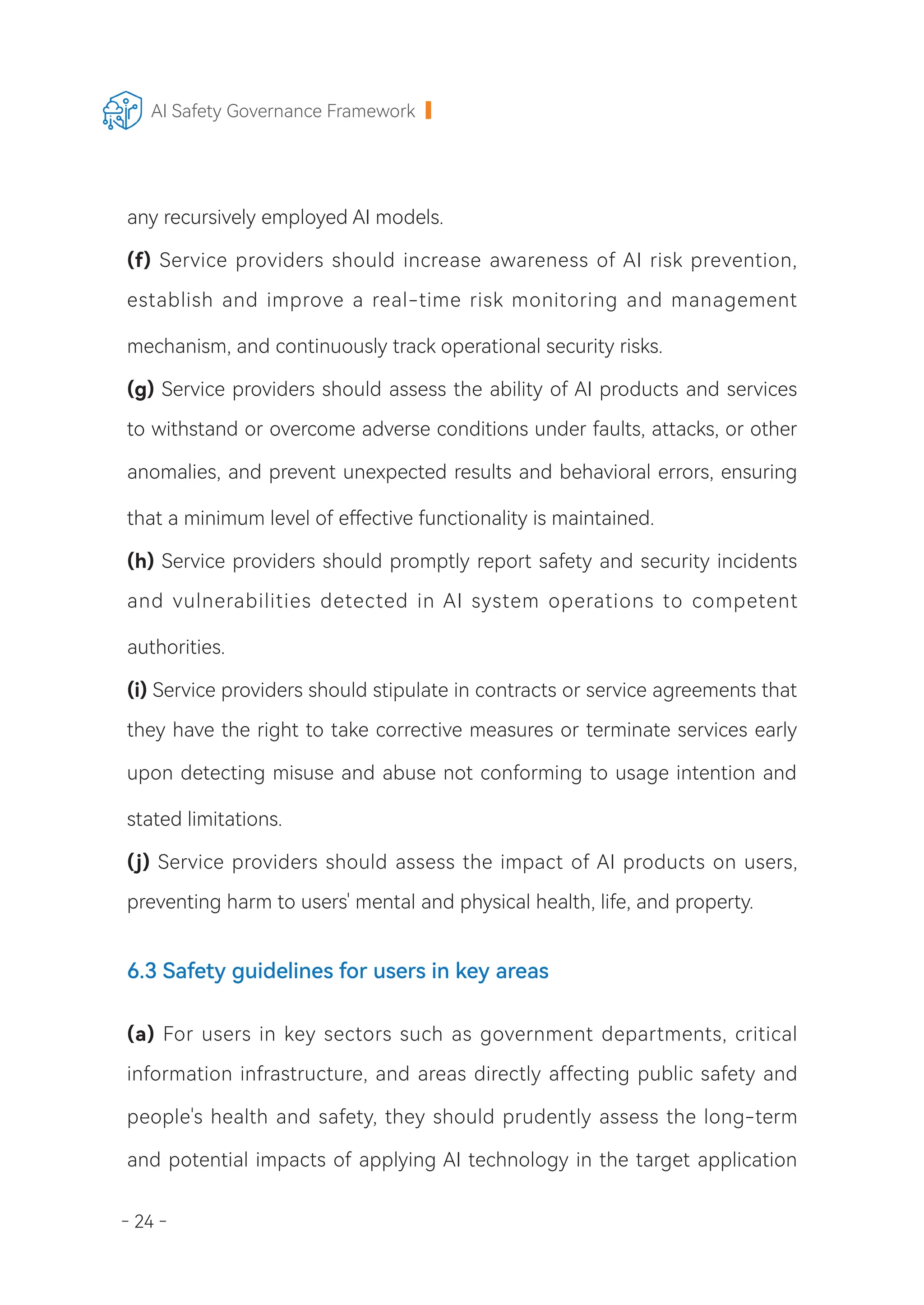 - 24 -
AI Safety Governance Framework
any recursively employed AI models.
(f) Service providers should increase awareness of AI risk prevention,
establish and improve a real-time risk monitoring and management
mechanism, and continuously track operational security risks.
(g) Service providers should assess the ability of AI products and services
to withstand or overcome adverse conditions under faults, attacks, or other
anomalies, and prevent unexpected results and behavioral errors, ensuring
that a minimum level of effective functionality is maintained.
(h) Service providers should promptly report safety and security incidents
and vulnerabilities detected in AI system operations to competent
authorities.
(i) Service providers should stipulate in contracts or service agreements that
they have the right to take corrective measures or terminate services early
upon detecting misuse and abuse not conforming to usage intention and
stated limitations.
(j) Service providers should assess the impact of AI products on users,
preventing harm to users' mental and physical health, life, and property.
6.3 Safety guidelines for users in key areas
(a) For users in key sectors such as government departments, critical
information infrastructure, and areas directly affecting public safety and
people's health and safety, they should prudently assess the long-term
and potential impacts of applying AI technology in the target application
 
