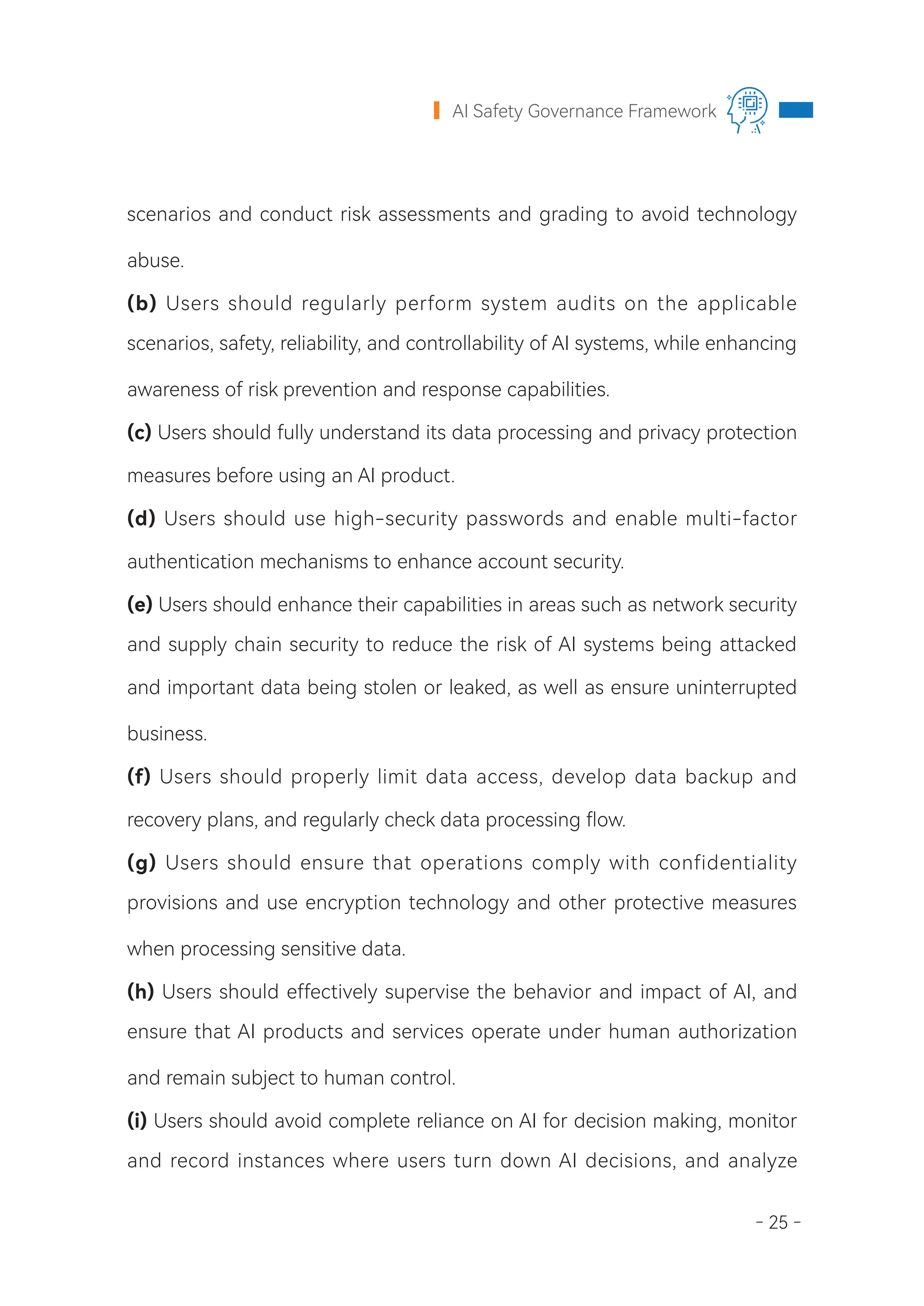 - 25 -
AI Safety Governance Framework
scenarios and conduct risk assessments and grading to avoid technology
abuse.
(b) Users should regularly perform system audits on the applicable
scenarios, safety, reliability, and controllability of AI systems, while enhancing
awareness of risk prevention and response capabilities.
(c) Users should fully understand its data processing and privacy protection
measures before using an AI product.
(d) Users should use high-security passwords and enable multi-factor
authentication mechanisms to enhance account security.
(e) Users should enhance their capabilities in areas such as network security
and supply chain security to reduce the risk of AI systems being attacked
and important data being stolen or leaked, as well as ensure uninterrupted
business.
(f) Users should properly limit data access, develop data backup and
recovery plans, and regularly check data processing flow.
(g) Users should ensure that operations comply with confidentiality
provisions and use encryption technology and other protective measures
when processing sensitive data.
(h) Users should effectively supervise the behavior and impact of AI, and
ensure that AI products and services operate under human authorization
and remain subject to human control.
(i) Users should avoid complete reliance on AI for decision making, monitor
and record instances where users turn down AI decisions, and analyze
 