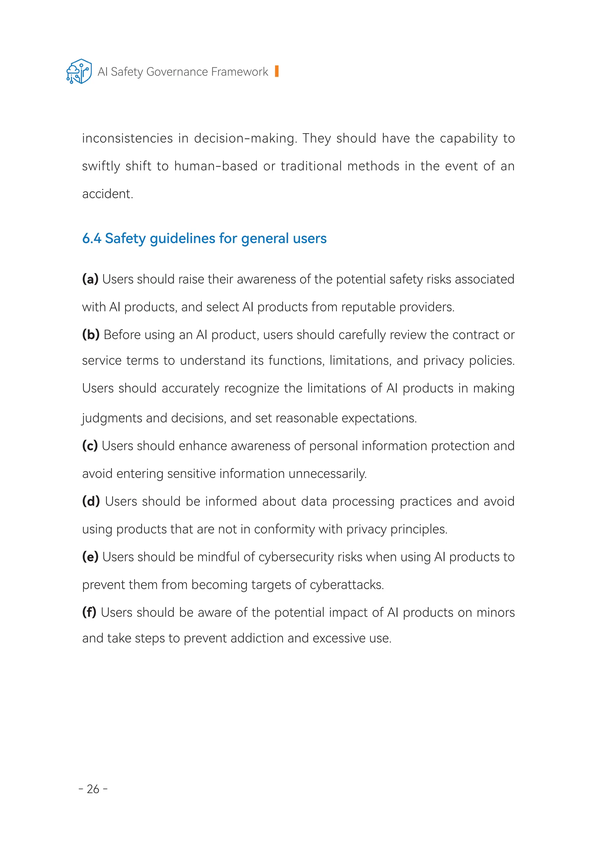 - 26 -
AI Safety Governance Framework
inconsistencies in decision-making. They should have the capability to
swiftly shift to human-based or traditional methods in the event of an
accident.
6.4 Safety guidelines for general users
(a) Users should raise their awareness of the potential safety risks associated
with AI products, and select AI products from reputable providers.
(b) Before using an AI product, users should carefully review the contract or
service terms to understand its functions, limitations, and privacy policies.
Users should accurately recognize the limitations of AI products in making
judgments and decisions, and set reasonable expectations.
(c) Users should enhance awareness of personal information protection and
avoid entering sensitive information unnecessarily.
(d) Users should be informed about data processing practices and avoid
using products that are not in conformity with privacy principles.
(e) Users should be mindful of cybersecurity risks when using AI products to
prevent them from becoming targets of cyberattacks.
(f) Users should be aware of the potential impact of AI products on minors
and take steps to prevent addiction and excessive use.
 