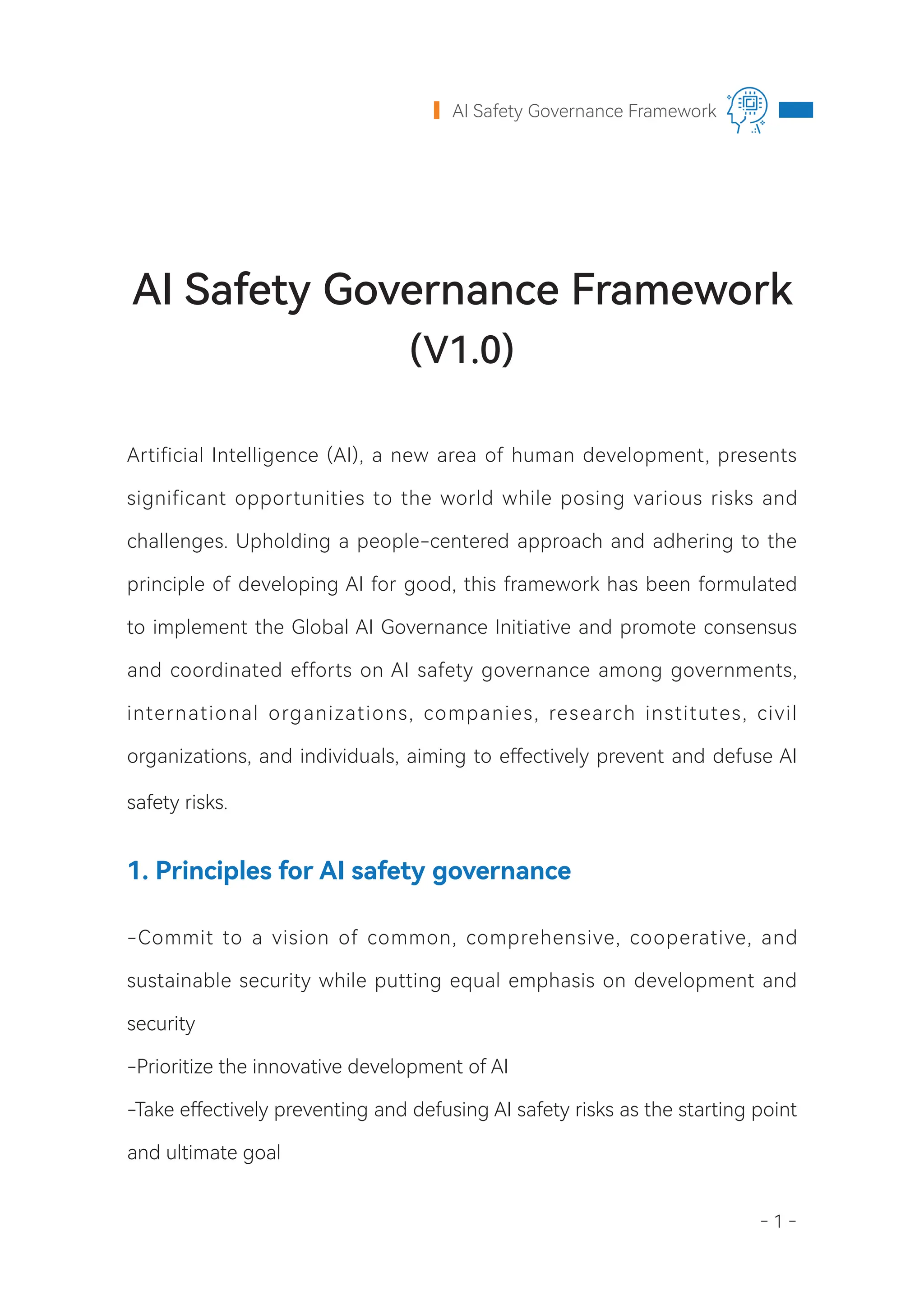 - 1 -
AI Safety Governance Framework
Artificial Intelligence (AI), a new area of human development, presents
significant opportunities to the world while posing various risks and
challenges. Upholding a people-centered approach and adhering to the
principle of developing AI for good, this framework has been formulated
to implement the Global AI Governance Initiative and promote consensus
and coordinated efforts on AI safety governance among governments,
international organizations, companies, research institutes, civil
organizations, and individuals, aiming to effectively prevent and defuse AI
safety risks.
1. Principles for AI safety governance
-Commit to a vision of common, comprehensive, cooperative, and
sustainable security while putting equal emphasis on development and
security
-Prioritize the innovative development of AI
-Take effectively preventing and defusing AI safety risks as the starting point
and ultimate goal
AI Safety Governance Framework
(V1.0)
 