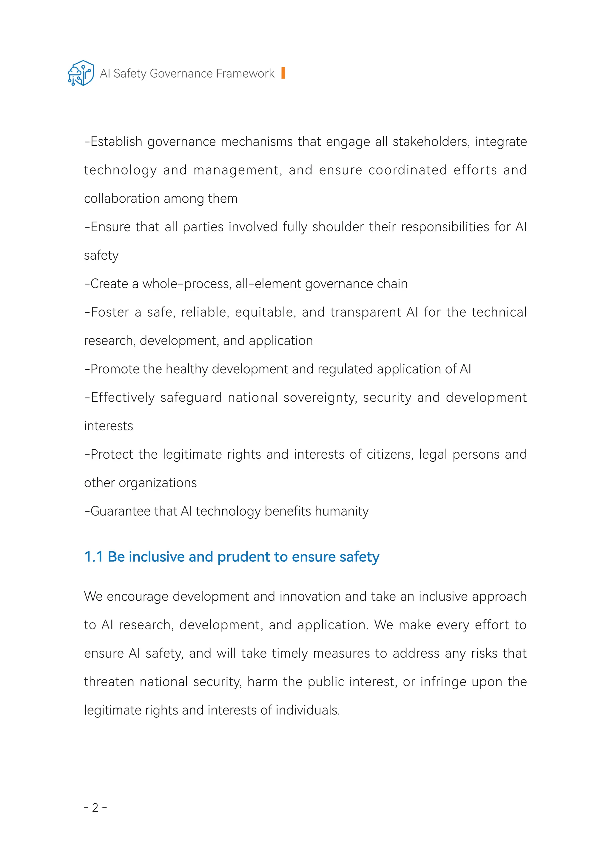 - 2 -
AI Safety Governance Framework
-Establish governance mechanisms that engage all stakeholders, integrate
technology and management, and ensure coordinated efforts and
collaboration among them
-Ensure that all parties involved fully shoulder their responsibilities for AI
safety
-Create a whole-process, all-element governance chain
-Foster a safe, reliable, equitable, and transparent AI for the technical
research, development, and application
-Promote the healthy development and regulated application of AI
-Effectively safeguard national sovereignty, security and development
interests
-Protect the legitimate rights and interests of citizens, legal persons and
other organizations
-Guarantee that AI technology benefits humanity
1.1 Be inclusive and prudent to ensure safety
We encourage development and innovation and take an inclusive approach
to AI research, development, and application. We make every effort to
ensure AI safety, and will take timely measures to address any risks that
threaten national security, harm the public interest, or infringe upon the
legitimate rights and interests of individuals.
 