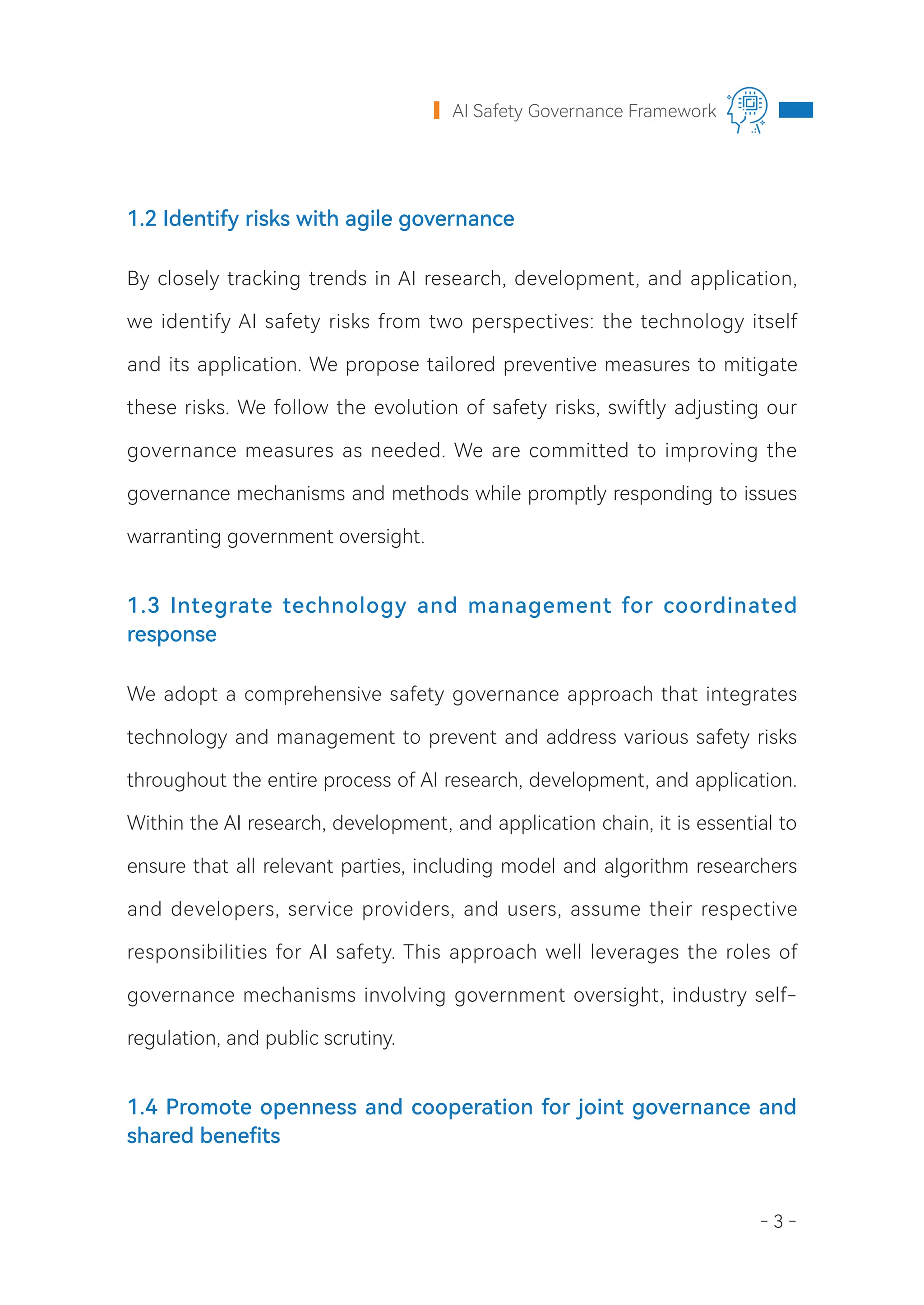 - 3 -
AI Safety Governance Framework
1.2 Identify risks with agile governance
By closely tracking trends in AI research, development, and application,
we identify AI safety risks from two perspectives: the technology itself
and its application. We propose tailored preventive measures to mitigate
these risks. We follow the evolution of safety risks, swiftly adjusting our
governance measures as needed. We are committed to improving the
governance mechanisms and methods while promptly responding to issues
warranting government oversight.
1.3 Integrate technology and management for coordinated
response
We adopt a comprehensive safety governance approach that integrates
technology and management to prevent and address various safety risks
throughout the entire process of AI research, development, and application.
Within the AI research, development, and application chain, it is essential to
ensure that all relevant parties, including model and algorithm researchers
and developers, service providers, and users, assume their respective
responsibilities for AI safety. This approach well leverages the roles of
governance mechanisms involving government oversight, industry self-
regulation, and public scrutiny.
1.4 Promote openness and cooperation for joint governance and
shared benefits
 