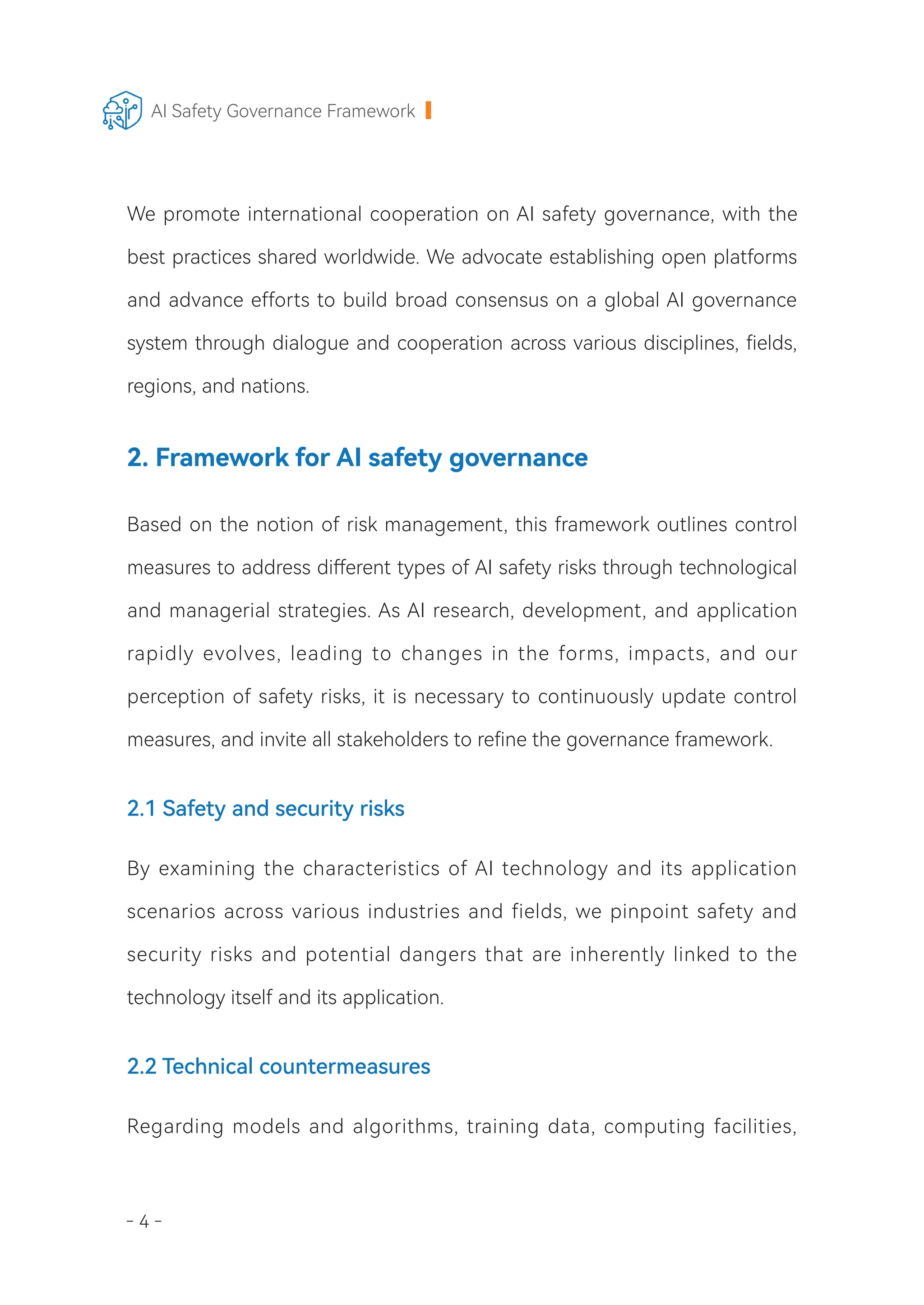 - 4 -
AI Safety Governance Framework
We promote international cooperation on AI safety governance, with the
best practices shared worldwide. We advocate establishing open platforms
and advance efforts to build broad consensus on a global AI governance
system through dialogue and cooperation across various disciplines, fields,
regions, and nations.
2. Framework for AI safety governance
Based on the notion of risk management, this framework outlines control
measures to address different types of AI safety risks through technological
and managerial strategies. As AI research, development, and application
rapidly evolves, leading to changes in the forms, impacts, and our
perception of safety risks, it is necessary to continuously update control
measures, and invite all stakeholders to refine the governance framework.
2.1 Safety and security risks
By examining the characteristics of AI technology and its application
scenarios across various industries and fields, we pinpoint safety and
security risks and potential dangers that are inherently linked to the
technology itself and its application.
2.2 Technical countermeasures
Regarding models and algorithms, training data, computing facilities,
 