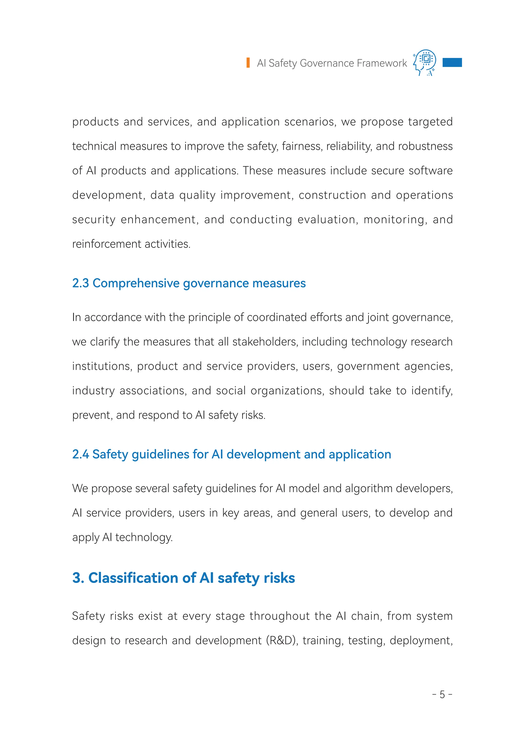 - 5 -
AI Safety Governance Framework
products and services, and application scenarios, we propose targeted
technical measures to improve the safety, fairness, reliability, and robustness
of AI products and applications. These measures include secure software
development, data quality improvement, construction and operations
security enhancement, and conducting evaluation, monitoring, and
reinforcement activities.
2.3 Comprehensive governance measures
In accordance with the principle of coordinated efforts and joint governance,
we clarify the measures that all stakeholders, including technology research
institutions, product and service providers, users, government agencies,
industry associations, and social organizations, should take to identify,
prevent, and respond to AI safety risks.
2.4 Safety guidelines for AI development and application
We propose several safety guidelines for AI model and algorithm developers,
AI service providers, users in key areas, and general users, to develop and
apply AI technology.
3. Classification of AI safety risks
Safety risks exist at every stage throughout the AI chain, from system
design to research and development (R&D), training, testing, deployment,
 