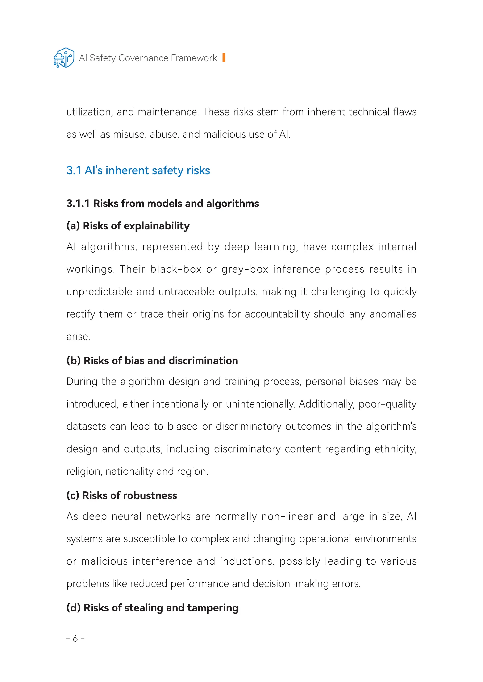 - 6 -
AI Safety Governance Framework
utilization, and maintenance. These risks stem from inherent technical flaws
as well as misuse, abuse, and malicious use of AI.
3.1 AI's inherent safety risks
3.1.1 Risks from models and algorithms
(a) Risks of explainability
AI algorithms, represented by deep learning, have complex internal
workings. Their black-box or grey-box inference process results in
unpredictable and untraceable outputs, making it challenging to quickly
rectify them or trace their origins for accountability should any anomalies
arise.
(b) Risks of bias and discrimination
During the algorithm design and training process, personal biases may be
introduced, either intentionally or unintentionally. Additionally, poor-quality
datasets can lead to biased or discriminatory outcomes in the algorithm's
design and outputs, including discriminatory content regarding ethnicity,
religion, nationality and region.
(c) Risks of robustness
As deep neural networks are normally non-linear and large in size, AI
systems are susceptible to complex and changing operational environments
or malicious interference and inductions, possibly leading to various
problems like reduced performance and decision-making errors.
(d) Risks of stealing and tampering
 