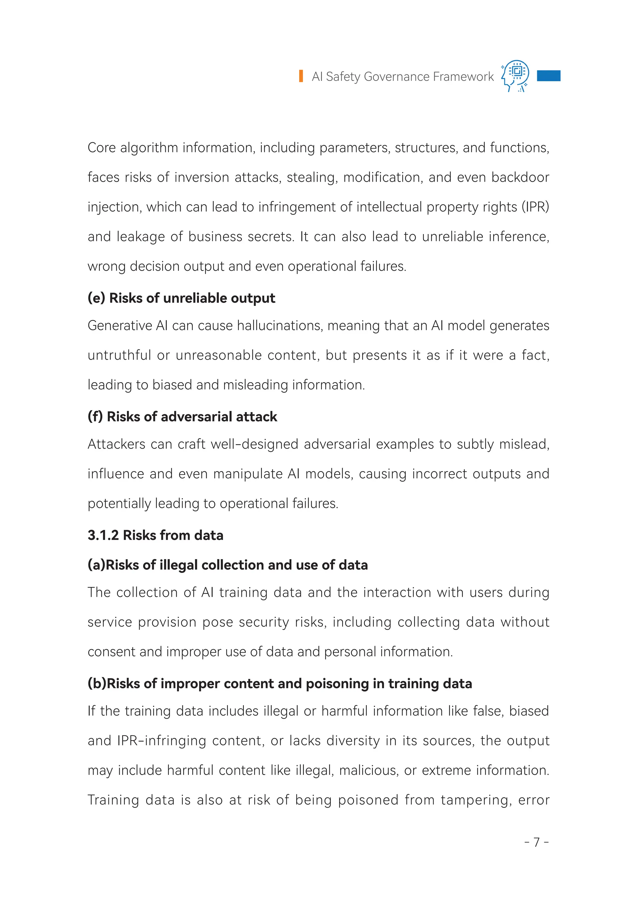 - 7 -
AI Safety Governance Framework
Core algorithm information, including parameters, structures, and functions,
faces risks of inversion attacks, stealing, modification, and even backdoor
injection, which can lead to infringement of intellectual property rights (IPR)
and leakage of business secrets. It can also lead to unreliable inference,
wrong decision output and even operational failures.
(e) Risks of unreliable output
Generative AI can cause hallucinations, meaning that an AI model generates
untruthful or unreasonable content, but presents it as if it were a fact,
leading to biased and misleading information.
(f) Risks of adversarial attack
Attackers can craft well-designed adversarial examples to subtly mislead,
influence and even manipulate AI models, causing incorrect outputs and
potentially leading to operational failures.
3.1.2 Risks from data
(a)Risks of illegal collection and use of data
The collection of AI training data and the interaction with users during
service provision pose security risks, including collecting data without
consent and improper use of data and personal information.
(b)Risks of improper content and poisoning in training data
If the training data includes illegal or harmful information like false, biased
and IPR-infringing content, or lacks diversity in its sources, the output
may include harmful content like illegal, malicious, or extreme information.
Training data is also at risk of being poisoned from tampering, error
 