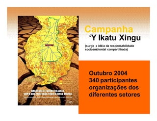 Campanha
  ‘Y Ikatu Xingu
(surge a idéía da responsabilidade
socioambiental compartilhada)




  Outubro 2004
  340 participantes
  organizações dos
  diferentes setores
 