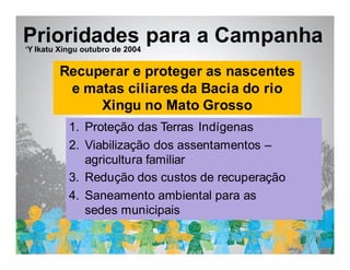 Estratégia de ação da campanha
Prioridades para a Campanha
‘Y Ikatu Xingu outubro de 2004

        Recuperar e proteger as nascentes
         e matas ciliares da Bacia do rio
             Xingu no Mato Grosso
           1. Proteção das Terras Indígenas
           2. Viabilização dos assentamentos –
              agricultura familiar
           3. Redução dos custos de recuperação
           4. Saneamento ambiental para as
              sedes municipais
 