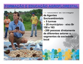 Processos de formação
de Agentes
Socioambientais
  5 turmas
  20 municípios - eixo Br
158 e 163
  200 pessoas diretamente
de diferentes setores e
segmentos da sociedade
local
 