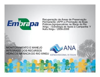Recuperação de Áreas de Preservação
                         Permanente (APP) e Promoção de Boas
                         Práticas Agropecuárias na Bacia do Rio
                         Xingu – Estratégia de Apoio à Campanha Y
                         Ikatu Xingu / 2006-2008




MONITORAMENTO E MANEJO
INTEGRADO DOS RECURSOS
HÍDRICOS NA BACIA DO RIO XINGU
 