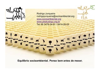 Rodrigo Junqueira
               rodrigojunqueira@socioambiental.org
               www.socioambiental.org
               www.yikatuxingu.org.br
               Tel. 66 3478-34-91 / 8414-26-05




Equilíbrio socioambiental. Pense bem antes de mexer.
 
