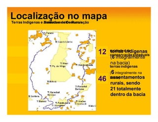 Localização no mapa
Terras Indígenas e Assentamentos Rurais
                   Unidades de Conservação

             A imagem não pode ser exibida. Talvez o computador não tenha
            A imagem não pode ser exibida. Talvez o computador não tenha
             memória suficiente para abrir a imagem ou talv ez ela esteja
            memória suficiente para abrir a imagem ou talv ez ela esteja
             corrompida. Reinicie o computador e abra o arquiv o nov amente.
            corrompida. Reinicie o computador e abra o arquiv o nov amente.
            Se ainda assim aparecer o xxvermelho, poderá ser necessário
             Se ainda assim aparecer o vermelho, poderá ser necessário
             excluir a imagem e inseri-la nov amente.
            excluir a imagem e inseri-la nov amente.




                                                                               12
                                                                                3   unidades de
                                                                                    terras indígenas
                                                                                    conservação estaduais
                                                                                    (6 integralmente
                                                                                    na bacia)
                                                                                    terras indígenas
                                                                                    (6 integralmente na
                                                                                    assentamentos
                                                                               12
                                                                               46   bacia)
                                                                                    rurais, sendo
                                                                                    21 totalmente
                                                                                    dentro da bacia
 