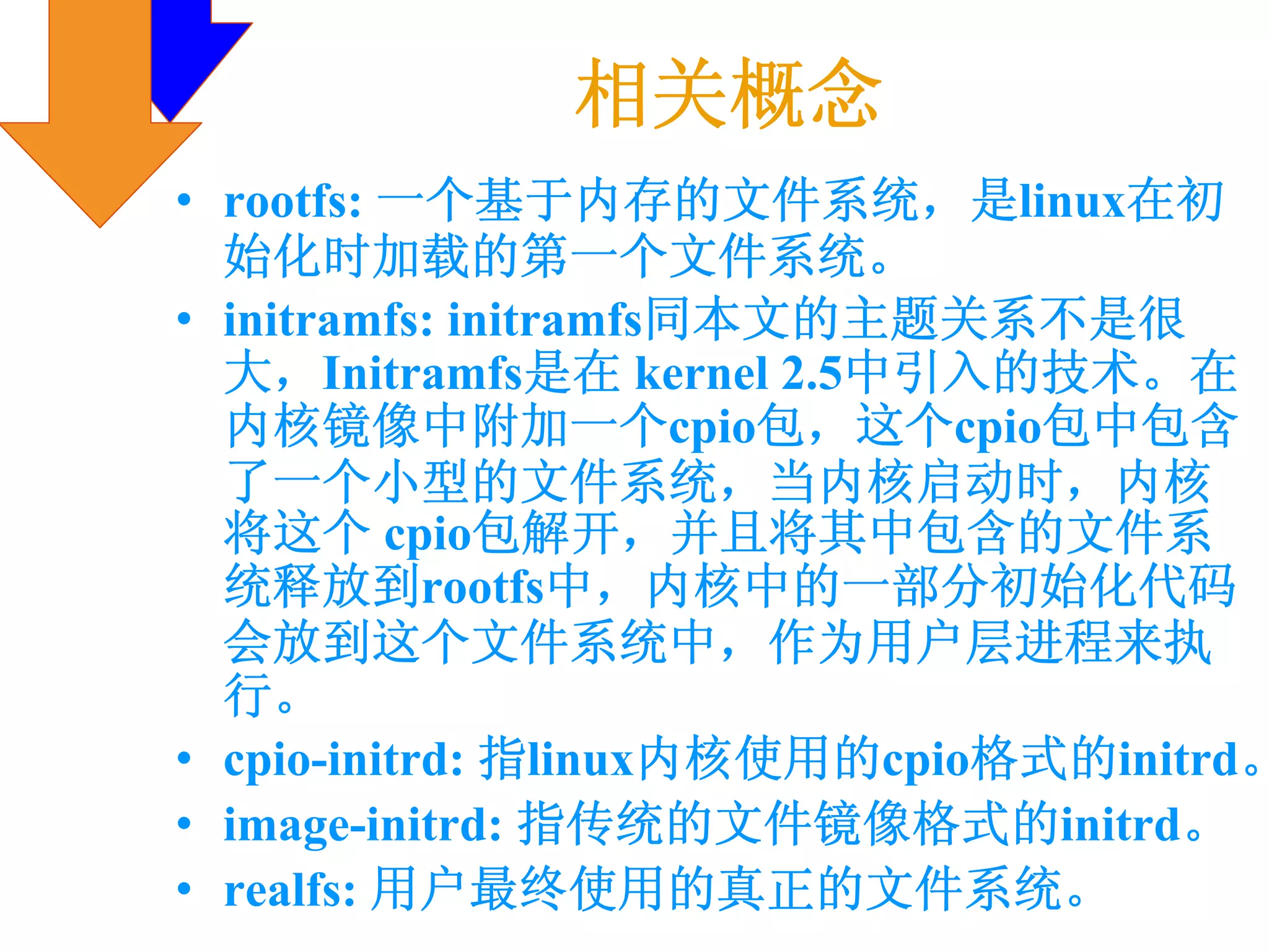 相关概念
• rootfs: 一个基于内存的文件系统，是linux在初
  始化时加载的第一个文件系统。
• initramfs: initramfs同本文的主题关系不是很
  大，Initramfs是在 kernel 2.5中引入的技术。在
  内核镜像中附加一个cpio包，这个cpio包中包含
  了一个小型的文件系统，当内核启动时，内核
  将这个 cpio包解开，并且将其中包含的文件系
  统释放到rootfs中，内核中的一部分初始化代码
  会放到这个文件系统中，作为用户层进程来执
  行。
• cpio-initrd: 指linux内核使用的cpio格式的initrd。
• image-initrd: 指传统的文件镜像格式的initrd。
• realfs: 用户最终使用的真正的文件系统。
 