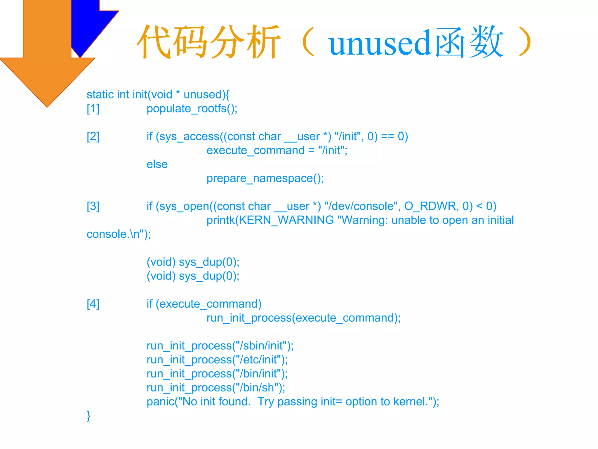 代码分析（ unused函数 ）
static int init(void * unused){
[1]            populate_rootfs();

[2]          if (sys_access((const char __user *) "/init", 0) == 0)
                         execute_command = "/init";
             else
                         prepare_namespace();

[3]         if (sys_open((const char __user *) "/dev/console", O_RDWR, 0) < 0)
                        printk(KERN_WARNING "Warning: unable to open an initial
console.n");

             (void) sys_dup(0);
             (void) sys_dup(0);

[4]          if (execute_command)
                         run_init_process(execute_command);

             run_init_process("/sbin/init");
             run_init_process("/etc/init");
             run_init_process("/bin/init");
             run_init_process("/bin/sh");
             panic("No init found. Try passing init= option to kernel.");
}
 