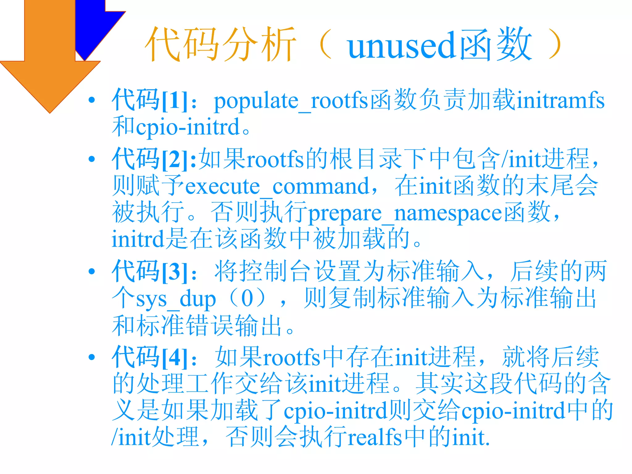 代码分析（ unused函数 ）
• 代码[1]：populate_rootfs函数负责加载initramfs
  和cpio-initrd。
• 代码[2]:如果rootfs的根目录下中包含/init进程，
  则赋予execute_command，在init函数的末尾会
  被执行。否则执行prepare_namespace函数，
  initrd是在该函数中被加载的。
• 代码[3]：将控制台设置为标准输入，后续的两
  个sys_dup（0），则复制标准输入为标准输出
  和标准错误输出。
• 代码[4]：如果rootfs中存在init进程，就将后续
  的处理工作交给该init进程。其实这段代码的含
  义是如果加载了cpio-initrd则交给cpio-initrd中的
  /init处理，否则会执行realfs中的init.
 