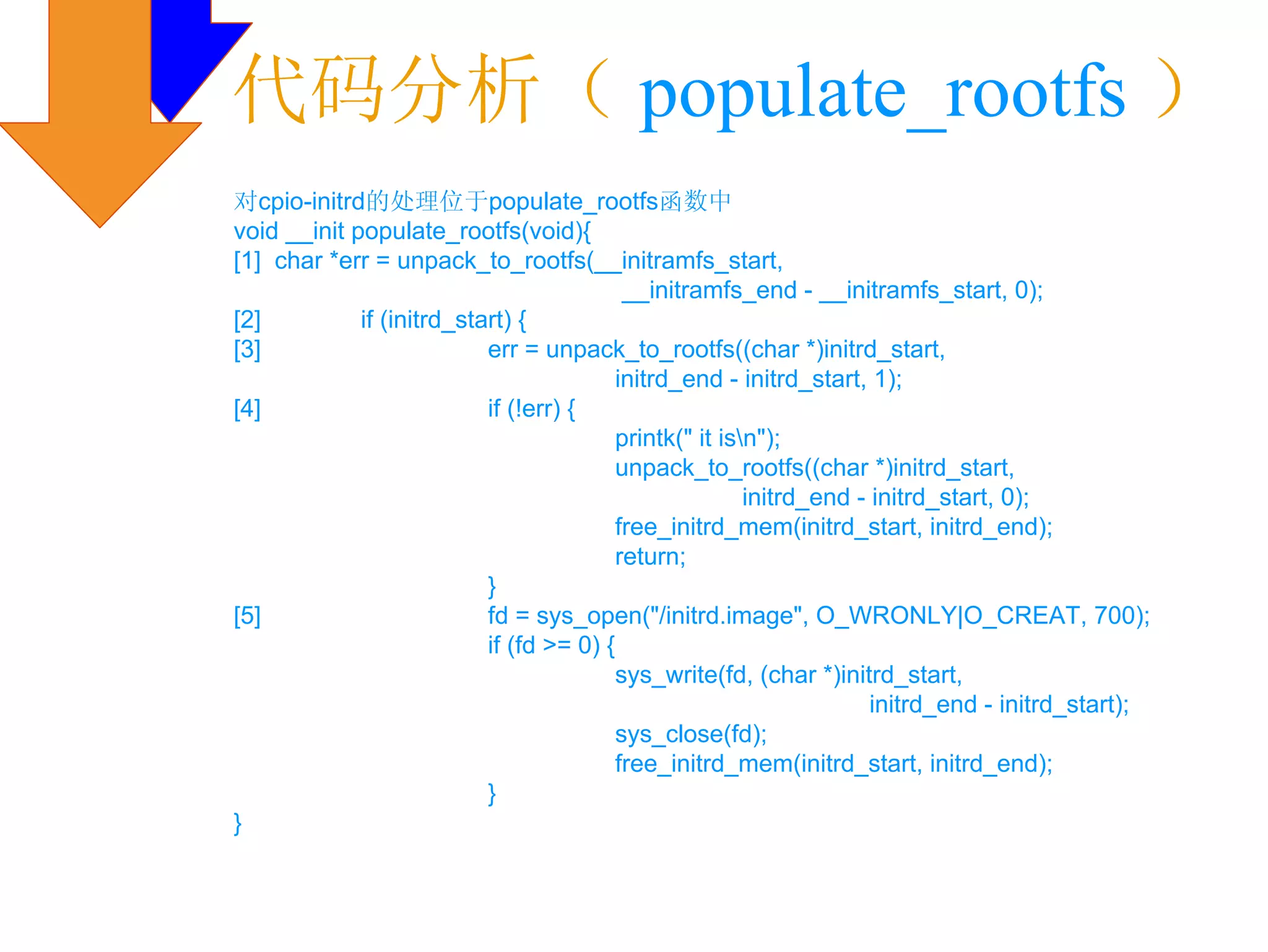 代码分析（ populate_rootfs ）
对cpio-initrd的处理位于populate_rootfs函数中
void __init populate_rootfs(void){
[1] char *err = unpack_to_rootfs(__initramfs_start,
                                           __initramfs_end - __initramfs_start, 0);
[2]          if (initrd_start) {
[3]                        err = unpack_to_rootfs((char *)initrd_start,
                                          initrd_end - initrd_start, 1);
[4]                        if (!err) {
                                          printk(" it isn");
                                          unpack_to_rootfs((char *)initrd_start,
                                                         initrd_end - initrd_start, 0);
                                          free_initrd_mem(initrd_start, initrd_end);
                                          return;
                           }
[5]                        fd = sys_open("/initrd.image", O_WRONLY|O_CREAT, 700);
                           if (fd >= 0) {
                                          sys_write(fd, (char *)initrd_start,
                                                                      initrd_end - initrd_start);
                                          sys_close(fd);
                                          free_initrd_mem(initrd_start, initrd_end);
                           }
}
 