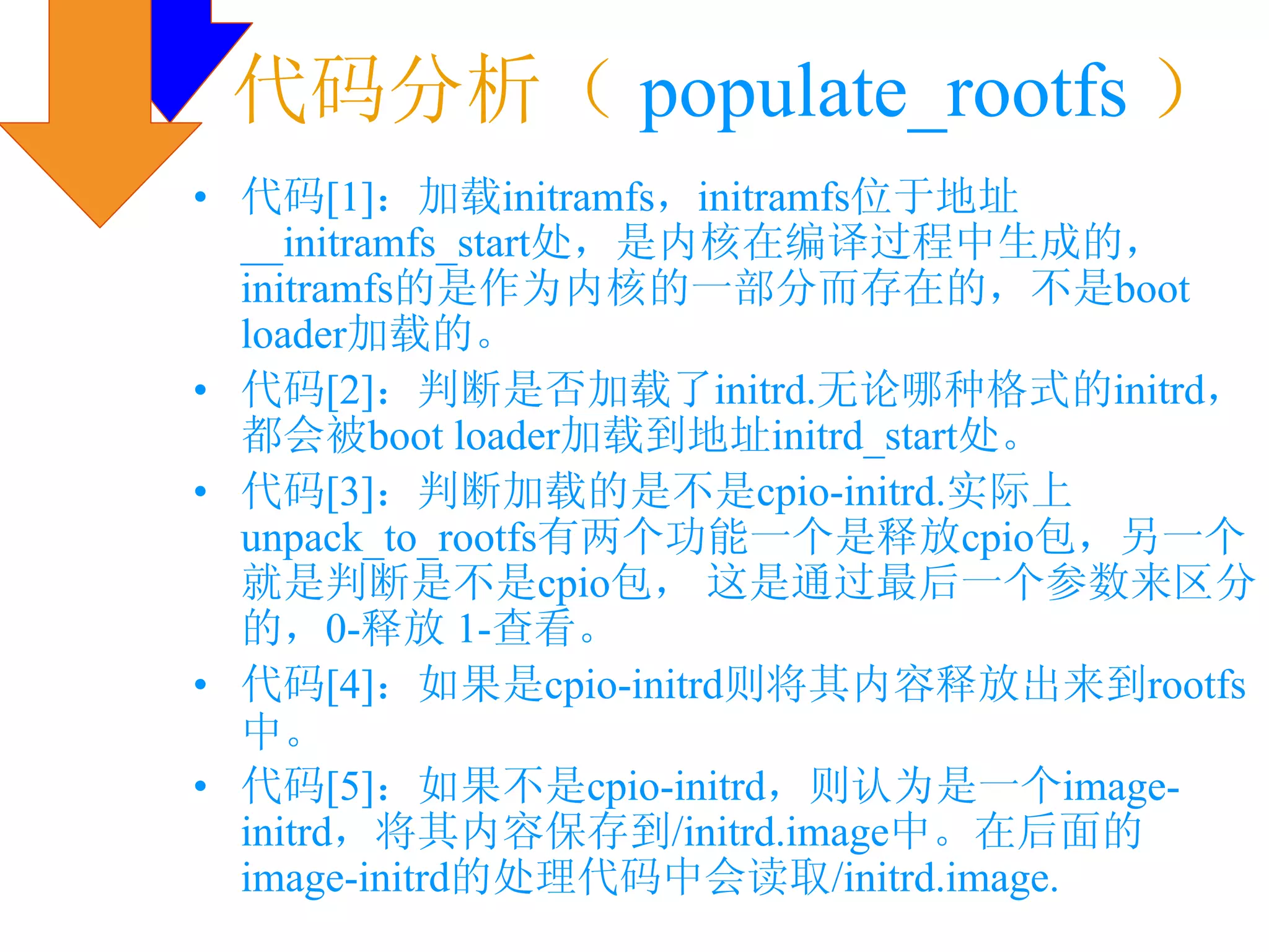 代码分析（ populate_rootfs ）
• 代码[1]：加载initramfs，initramfs位于地址
  __initramfs_start处，是内核在编译过程中生成的，
  initramfs的是作为内核的一部分而存在的，不是boot
  loader加载的。
• 代码[2]：判断是否加载了initrd.无论哪种格式的initrd，
  都会被boot loader加载到地址initrd_start处。
• 代码[3]：判断加载的是不是cpio-initrd.实际上
  unpack_to_rootfs有两个功能一个是释放cpio包，另一个
  就是判断是不是cpio包， 这是通过最后一个参数来区分
  的，0-释放 1-查看。
• 代码[4]：如果是cpio-initrd则将其内容释放出来到rootfs
  中。
• 代码[5]：如果不是cpio-initrd，则认为是一个image-
  initrd，将其内容保存到/initrd.image中。在后面的
  image-initrd的处理代码中会读取/initrd.image.
 