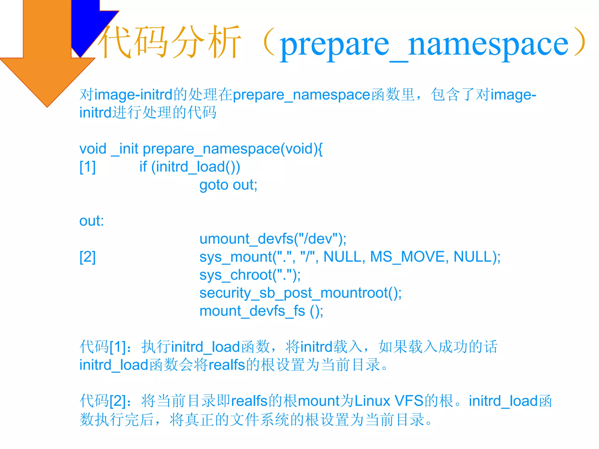 代码分析（prepare_namespace）
对image-initrd的处理在prepare_namespace函数里，包含了对image-
initrd进行处理的代码

void _init prepare_namespace(void){
[1]       if (initrd_load())
                      goto out;

out:
                 umount_devfs("/dev");
[2]              sys_mount(".", "/", NULL, MS_MOVE, NULL);
                 sys_chroot(".");
                 security_sb_post_mountroot();
                 mount_devfs_fs ();

代码[1]：执行initrd_load函数，将initrd载入，如果载入成功的话
initrd_load函数会将realfs的根设置为当前目录。

代码[2]：将当前目录即realfs的根mount为Linux VFS的根。initrd_load函
数执行完后，将真正的文件系统的根设置为当前目录。
 