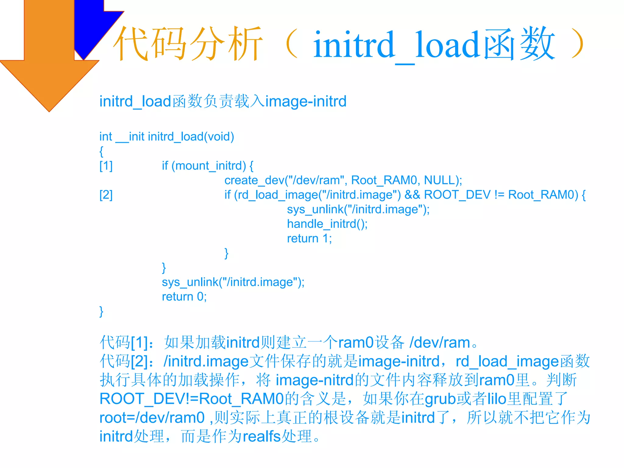 代码分析（ initrd_load函数 ）
initrd_load函数负责载入image-initrd

int __init initrd_load(void)
{
[1]            if (mount_initrd) {
                           create_dev("/dev/ram", Root_RAM0, NULL);
[2]                        if (rd_load_image("/initrd.image") && ROOT_DEV != Root_RAM0) {
                                        sys_unlink("/initrd.image");
                                        handle_initrd();
                                        return 1;
                           }
               }
               sys_unlink("/initrd.image");
               return 0;
}

代码[1]：如果加载initrd则建立一个ram0设备 /dev/ram。
代码[2]：/initrd.image文件保存的就是image-initrd，rd_load_image函数
执行具体的加载操作，将 image-nitrd的文件内容释放到ram0里。判断
ROOT_DEV!=Root_RAM0的含义是，如果你在grub或者lilo里配置了
root=/dev/ram0 ,则实际上真正的根设备就是initrd了，所以就不把它作为
initrd处理，而是作为realfs处理。
 