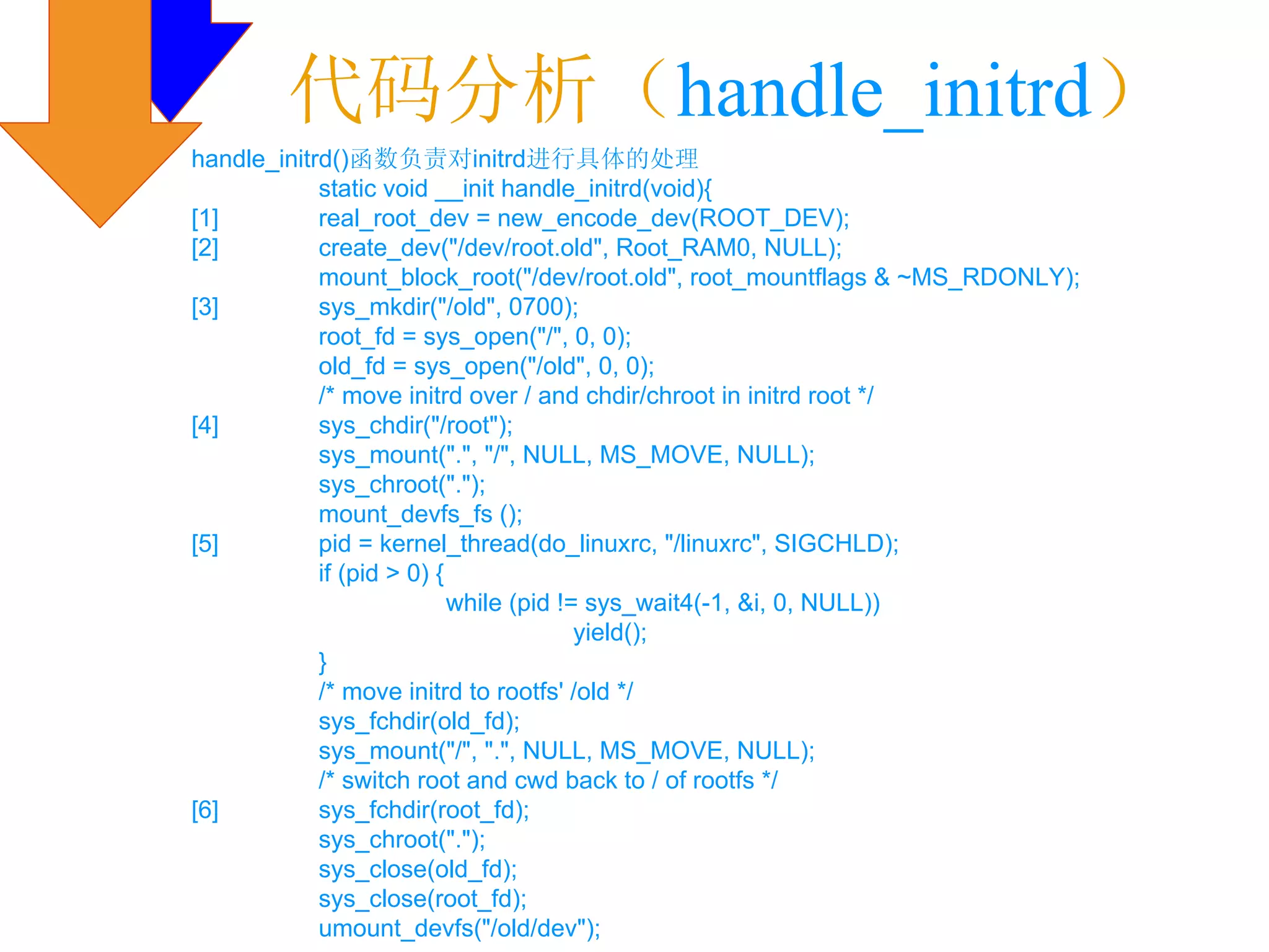 代码分析（handle_initrd）
handle_initrd()函数负责对initrd进行具体的处理
            static void __init handle_initrd(void){
[1]         real_root_dev = new_encode_dev(ROOT_DEV);
[2]         create_dev("/dev/root.old", Root_RAM0, NULL);
            mount_block_root("/dev/root.old", root_mountflags & ~MS_RDONLY);
[3]         sys_mkdir("/old", 0700);
            root_fd = sys_open("/", 0, 0);
            old_fd = sys_open("/old", 0, 0);
            /* move initrd over / and chdir/chroot in initrd root */
[4]         sys_chdir("/root");
            sys_mount(".", "/", NULL, MS_MOVE, NULL);
            sys_chroot(".");
            mount_devfs_fs ();
[5]         pid = kernel_thread(do_linuxrc, "/linuxrc", SIGCHLD);
            if (pid > 0) {
                           while (pid != sys_wait4(-1, &i, 0, NULL))
                                        yield();
            }
            /* move initrd to rootfs' /old */
            sys_fchdir(old_fd);
            sys_mount("/", ".", NULL, MS_MOVE, NULL);
            /* switch root and cwd back to / of rootfs */
[6]         sys_fchdir(root_fd);
            sys_chroot(".");
            sys_close(old_fd);
            sys_close(root_fd);
            umount_devfs("/old/dev");
 