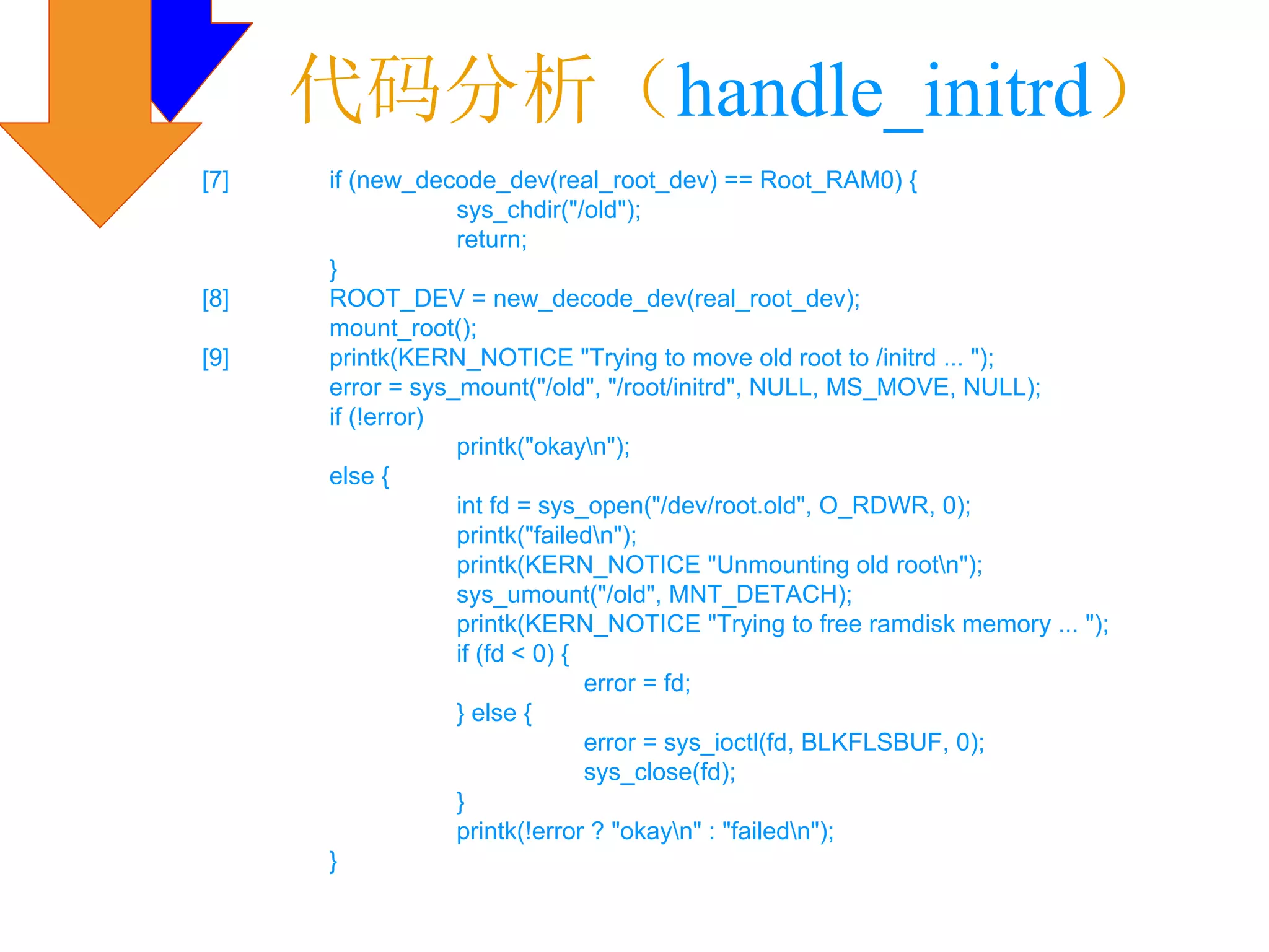 代码分析（handle_initrd）
[7]   if (new_decode_dev(real_root_dev) == Root_RAM0) {
                  sys_chdir("/old");
                  return;
      }
[8]   ROOT_DEV = new_decode_dev(real_root_dev);
      mount_root();
[9]   printk(KERN_NOTICE "Trying to move old root to /initrd ... ");
      error = sys_mount("/old", "/root/initrd", NULL, MS_MOVE, NULL);
      if (!error)
                  printk("okayn");
      else {
                  int fd = sys_open("/dev/root.old", O_RDWR, 0);
                  printk("failedn");
                  printk(KERN_NOTICE "Unmounting old rootn");
                  sys_umount("/old", MNT_DETACH);
                  printk(KERN_NOTICE "Trying to free ramdisk memory ... ");
                  if (fd < 0) {
                                error = fd;
                  } else {
                                error = sys_ioctl(fd, BLKFLSBUF, 0);
                                sys_close(fd);
                  }
                  printk(!error ? "okayn" : "failedn");
      }
 
