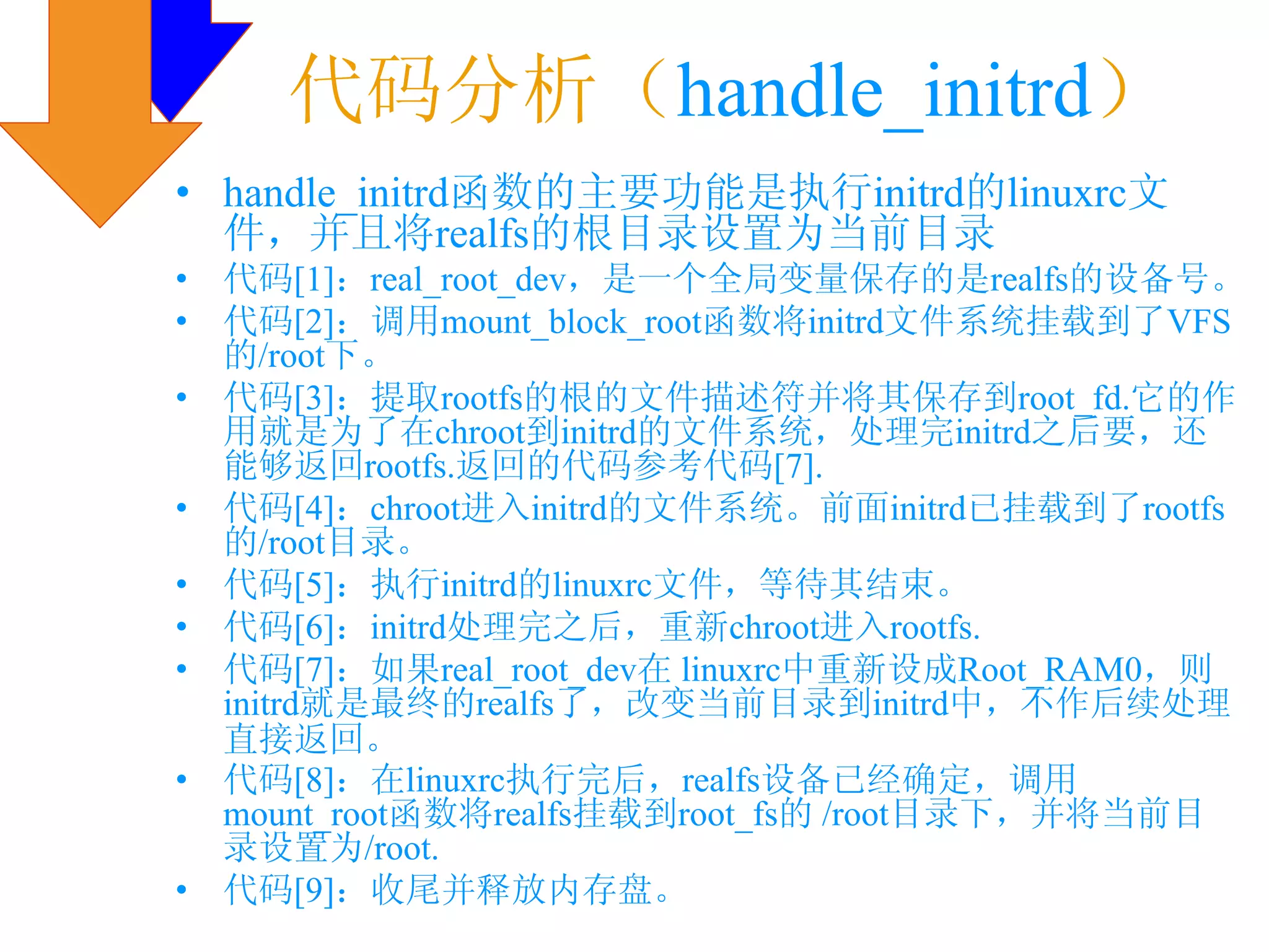 代码分析（handle_initrd）
• handle_initrd函数的主要功能是执行initrd的linuxrc文
  件，并且将realfs的根目录设置为当前目录
•   代码[1]：real_root_dev，是一个全局变量保存的是realfs的设备号。
•   代码[2]：调用mount_block_root函数将initrd文件系统挂载到了VFS
    的/root下。
•   代码[3]：提取rootfs的根的文件描述符并将其保存到root_fd.它的作
    用就是为了在chroot到initrd的文件系统，处理完initrd之后要，还
    能够返回rootfs.返回的代码参考代码[7].
•   代码[4]：chroot进入initrd的文件系统。前面initrd已挂载到了rootfs
    的/root目录。
•   代码[5]：执行initrd的linuxrc文件，等待其结束。
•   代码[6]：initrd处理完之后，重新chroot进入rootfs.
•   代码[7]：如果real_root_dev在 linuxrc中重新设成Root_RAM0，则
    initrd就是最终的realfs了，改变当前目录到initrd中，不作后续处理
    直接返回。
•   代码[8]：在linuxrc执行完后，realfs设备已经确定，调用
    mount_root函数将realfs挂载到root_fs的 /root目录下，并将当前目
    录设置为/root.
•   代码[9]：收尾并释放内存盘。
 