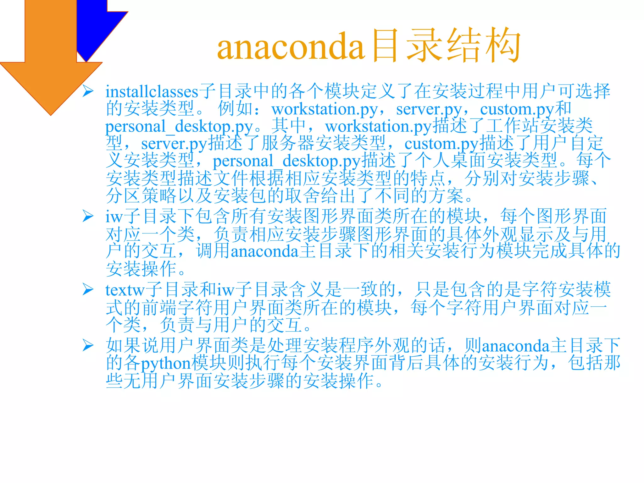 anaconda目录结构
installclasses子目录中的各个模块定义了在安装过程中用户可选择
的安装类型。 例如：workstation.py，server.py，custom.py和
personal_desktop.py。其中，workstation.py描述了工作站安装类
型，server.py描述了服务器安装类型，custom.py描述了用户自定
义安装类型，personal_desktop.py描述了个人桌面安装类型。每个
安装类型描述文件根据相应安装类型的特点，分别对安装步骤、
分区策略以及安装包的取舍给出了不同的方案。
iw子目录下包含所有安装图形界面类所在的模块，每个图形界面
对应一个类，负责相应安装步骤图形界面的具体外观显示及与用
户的交互，调用anaconda主目录下的相关安装行为模块完成具体的
安装操作。
textw子目录和iw子目录含义是一致的，只是包含的是字符安装模
式的前端字符用户界面类所在的模块，每个字符用户界面对应一
个类，负责与用户的交互。
如果说用户界面类是处理安装程序外观的话，则anaconda主目录下
的各python模块则执行每个安装界面背后具体的安装行为，包括那
些无用户界面安装步骤的安装操作。
 