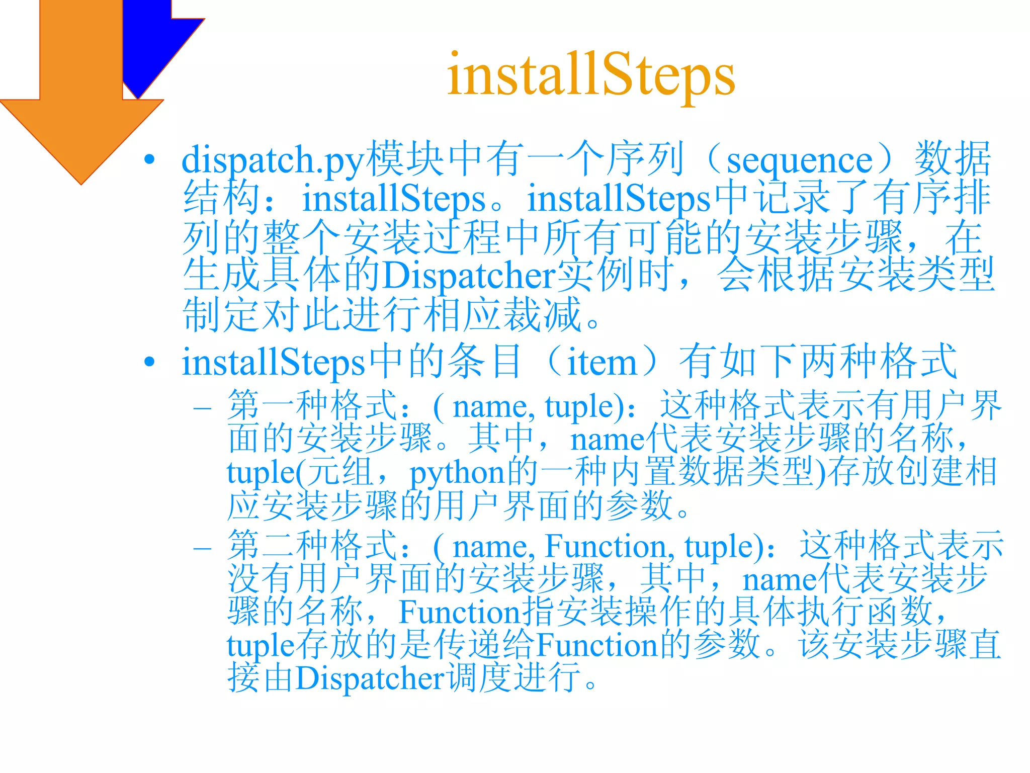 installSteps
• dispatch.py模块中有一个序列（sequence）数据
  结构：installSteps。installSteps中记录了有序排
  列的整个安装过程中所有可能的安装步骤，在
  生成具体的Dispatcher实例时，会根据安装类型
  制定对此进行相应裁减。
• installSteps中的条目（item）有如下两种格式
  – 第一种格式：( name, tuple)：这种格式表示有用户界
    面的安装步骤。其中，name代表安装步骤的名称，
    tuple(元组，python的一种内置数据类型)存放创建相
    应安装步骤的用户界面的参数。
  – 第二种格式：( name, Function, tuple)：这种格式表示
    没有用户界面的安装步骤，其中，name代表安装步
    骤的名称，Function指安装操作的具体执行函数，
    tuple存放的是传递给Function的参数。该安装步骤直
    接由Dispatcher调度进行。
 