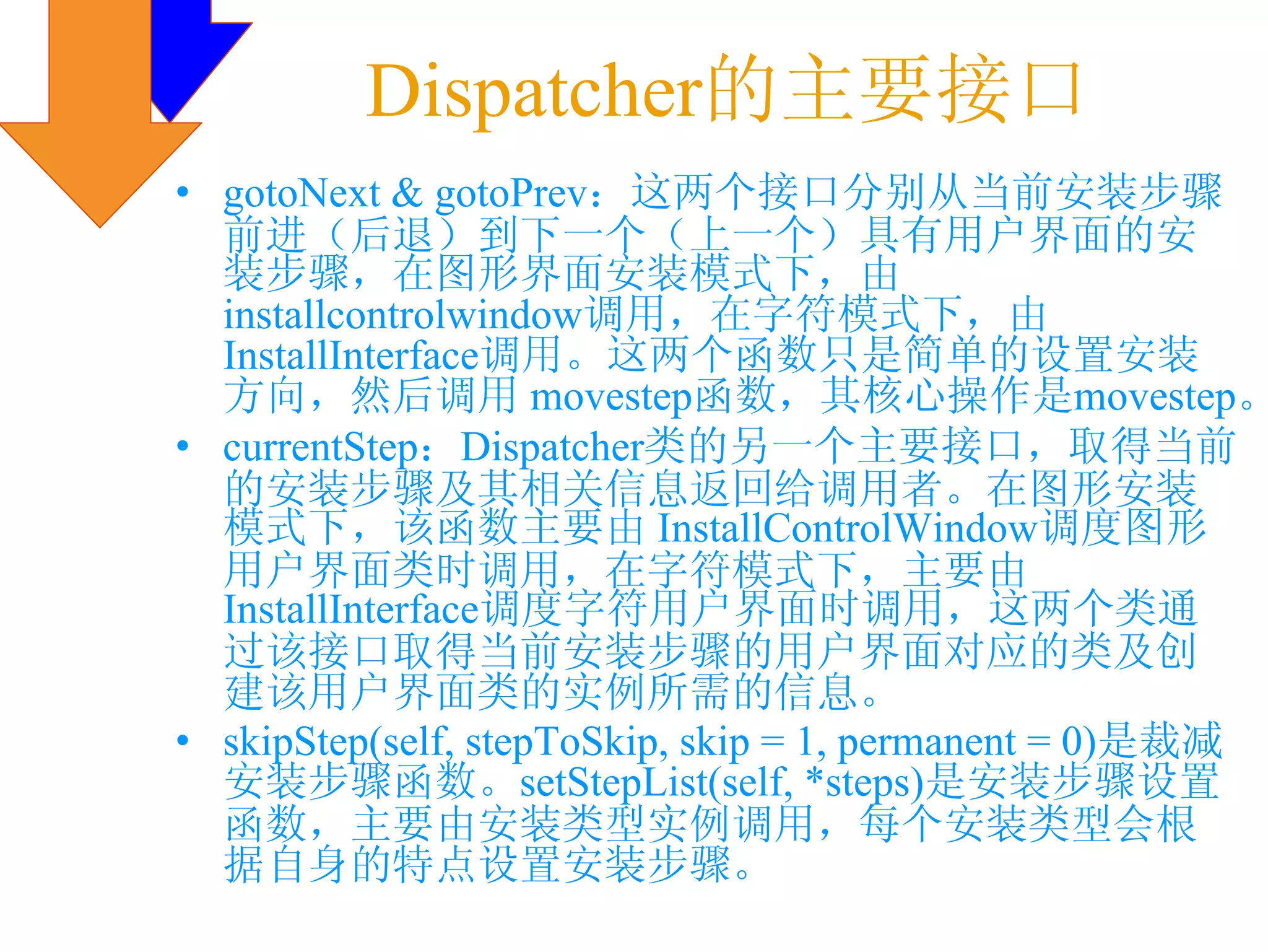 Dispatcher的主要接口
• gotoNext & gotoPrev：这两个接口分别从当前安装步骤
  前进（后退）到下一个（上一个）具有用户界面的安
  装步骤，在图形界面安装模式下，由
  installcontrolwindow调用，在字符模式下，由
  InstallInterface调用。这两个函数只是简单的设置安装
  方向，然后调用 movestep函数，其核心操作是movestep。
• currentStep：Dispatcher类的另一个主要接口，取得当前
  的安装步骤及其相关信息返回给调用者。在图形安装
  模式下，该函数主要由 InstallControlWindow调度图形
  用户界面类时调用，在字符模式下，主要由
  InstallInterface调度字符用户界面时调用，这两个类通
  过该接口取得当前安装步骤的用户界面对应的类及创
  建该用户界面类的实例所需的信息。
• skipStep(self, stepToSkip, skip = 1, permanent = 0)是裁减
  安装步骤函数。setStepList(self, *steps)是安装步骤设置
  函数，主要由安装类型实例调用，每个安装类型会根
  据自身的特点设置安装步骤。
 