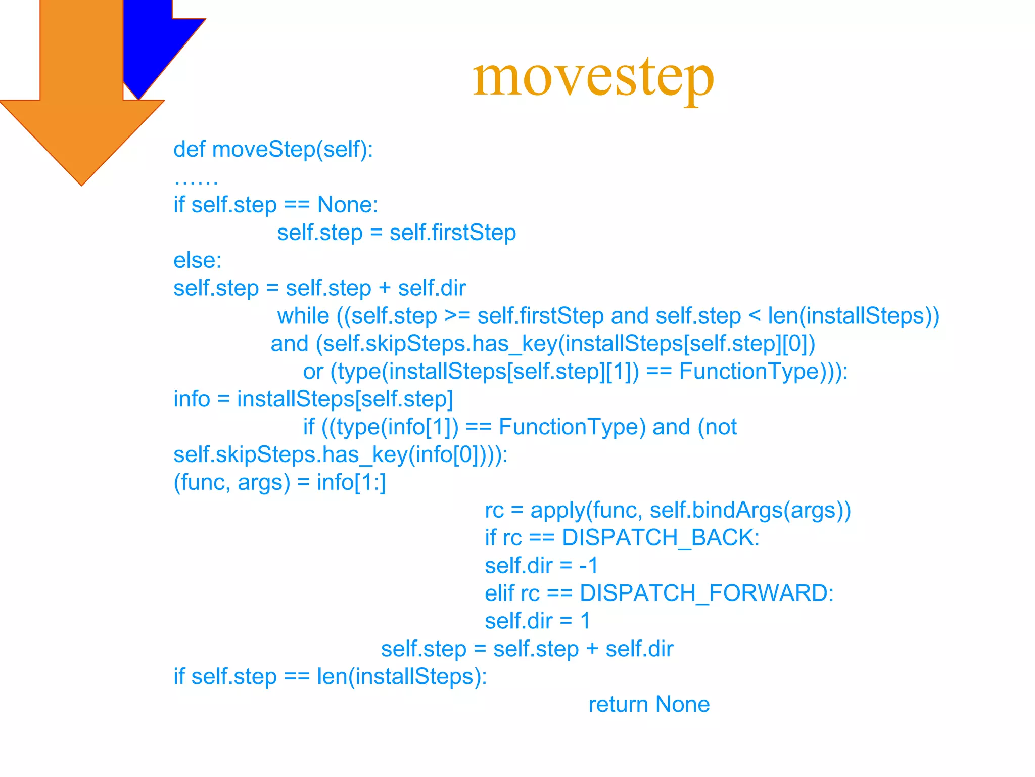 movestep
def moveStep(self):
……
if self.step == None:
            self.step = self.firstStep
else:
self.step = self.step + self.dir
            while ((self.step >= self.firstStep and self.step < len(installSteps))
           and (self.skipSteps.has_key(installSteps[self.step][0])
              or (type(installSteps[self.step][1]) == FunctionType))):
info = installSteps[self.step]
              if ((type(info[1]) == FunctionType) and (not
self.skipSteps.has_key(info[0]))):
(func, args) = info[1:]
                                   rc = apply(func, self.bindArgs(args))
                                   if rc == DISPATCH_BACK:
                                   self.dir = -1
                                   elif rc == DISPATCH_FORWARD:
                                   self.dir = 1
                       self.step = self.step + self.dir
if self.step == len(installSteps):
                                               return None
 