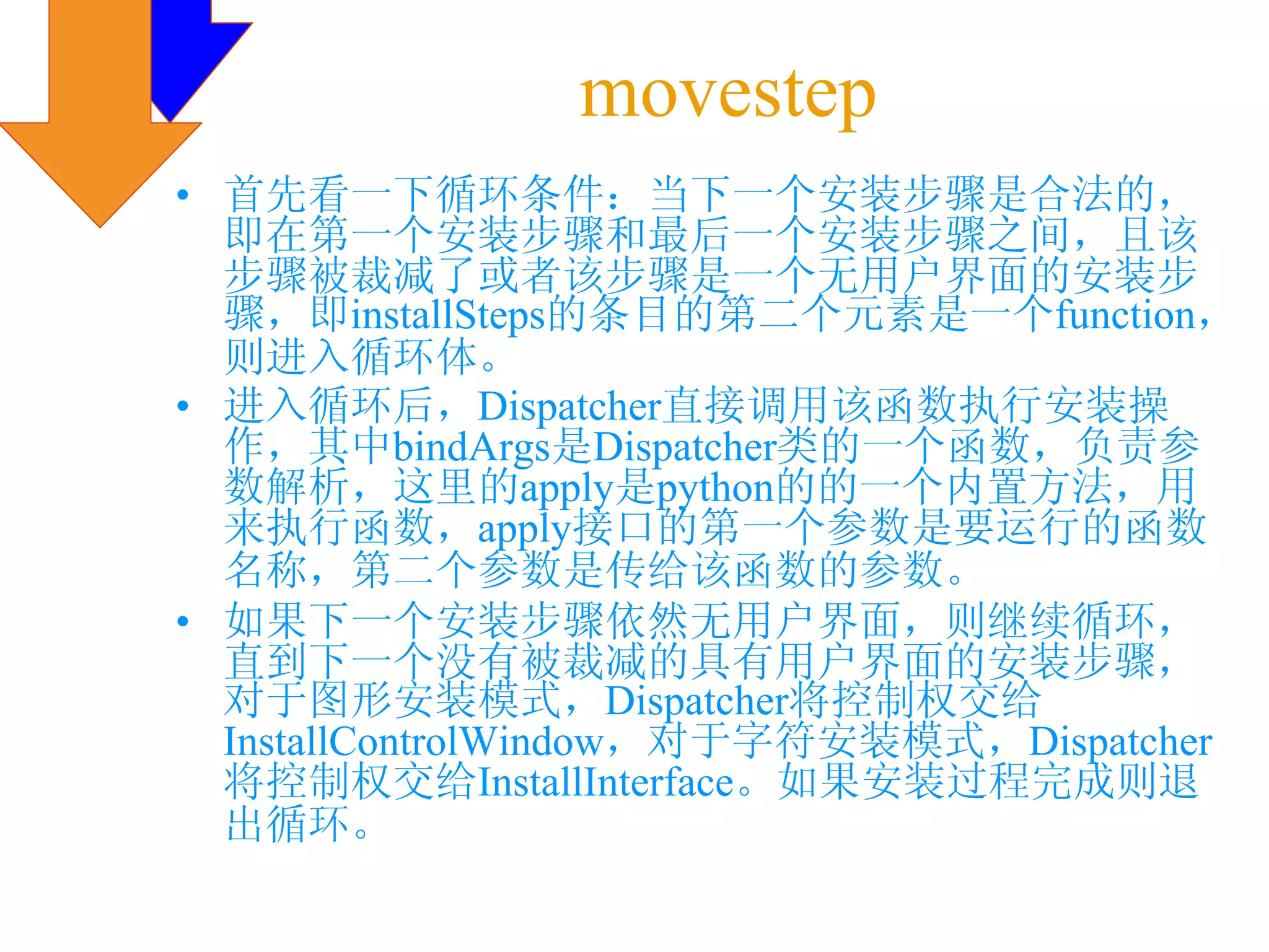 movestep
• 首先看一下循环条件：当下一个安装步骤是合法的，
  即在第一个安装步骤和最后一个安装步骤之间，且该
  步骤被裁减了或者该步骤是一个无用户界面的安装步
  骤，即installSteps的条目的第二个元素是一个function，
  则进入循环体。
• 进入循环后，Dispatcher直接调用该函数执行安装操
  作，其中bindArgs是Dispatcher类的一个函数，负责参
  数解析，这里的apply是python的的一个内置方法，用
  来执行函数，apply接口的第一个参数是要运行的函数
  名称，第二个参数是传给该函数的参数。
• 如果下一个安装步骤依然无用户界面，则继续循环，
  直到下一个没有被裁减的具有用户界面的安装步骤，
  对于图形安装模式，Dispatcher将控制权交给
  InstallControlWindow，对于字符安装模式，Dispatcher
  将控制权交给InstallInterface。如果安装过程完成则退
  出循环。
 